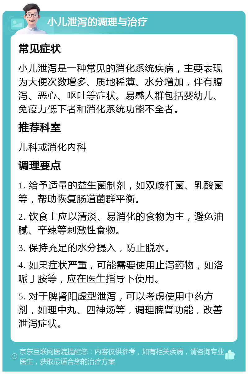 小儿泄泻的调理与治疗 常见症状 小儿泄泻是一种常见的消化系统疾病，主要表现为大便次数增多、质地稀薄、水分增加，伴有腹泻、恶心、呕吐等症状。易感人群包括婴幼儿、免疫力低下者和消化系统功能不全者。 推荐科室 儿科或消化内科 调理要点 1. 给予适量的益生菌制剂，如双歧杆菌、乳酸菌等，帮助恢复肠道菌群平衡。 2. 饮食上应以清淡、易消化的食物为主，避免油腻、辛辣等刺激性食物。 3. 保持充足的水分摄入，防止脱水。 4. 如果症状严重，可能需要使用止泻药物，如洛哌丁胺等，应在医生指导下使用。 5. 对于脾肾阳虚型泄泻，可以考虑使用中药方剂，如理中丸、四神汤等，调理脾肾功能，改善泄泻症状。