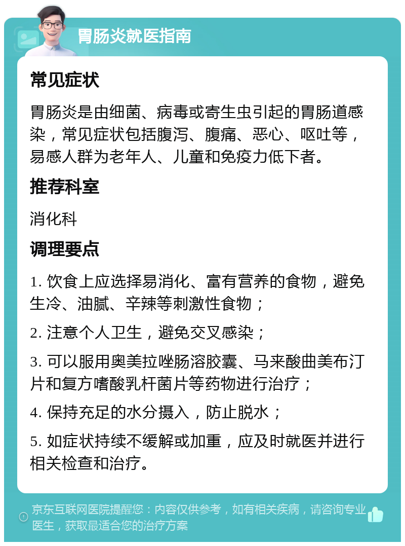 胃肠炎就医指南 常见症状 胃肠炎是由细菌、病毒或寄生虫引起的胃肠道感染，常见症状包括腹泻、腹痛、恶心、呕吐等，易感人群为老年人、儿童和免疫力低下者。 推荐科室 消化科 调理要点 1. 饮食上应选择易消化、富有营养的食物，避免生冷、油腻、辛辣等刺激性食物； 2. 注意个人卫生，避免交叉感染； 3. 可以服用奥美拉唑肠溶胶囊、马来酸曲美布汀片和复方嗜酸乳杆菌片等药物进行治疗； 4. 保持充足的水分摄入，防止脱水； 5. 如症状持续不缓解或加重，应及时就医并进行相关检查和治疗。