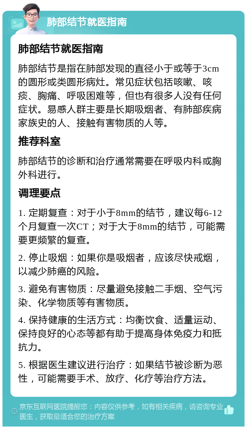 肺部结节就医指南 肺部结节就医指南 肺部结节是指在肺部发现的直径小于或等于3cm的圆形或类圆形病灶。常见症状包括咳嗽、咳痰、胸痛、呼吸困难等，但也有很多人没有任何症状。易感人群主要是长期吸烟者、有肺部疾病家族史的人、接触有害物质的人等。 推荐科室 肺部结节的诊断和治疗通常需要在呼吸内科或胸外科进行。 调理要点 1. 定期复查：对于小于8mm的结节，建议每6-12个月复查一次CT；对于大于8mm的结节，可能需要更频繁的复查。 2. 停止吸烟：如果你是吸烟者，应该尽快戒烟，以减少肺癌的风险。 3. 避免有害物质：尽量避免接触二手烟、空气污染、化学物质等有害物质。 4. 保持健康的生活方式：均衡饮食、适量运动、保持良好的心态等都有助于提高身体免疫力和抵抗力。 5. 根据医生建议进行治疗：如果结节被诊断为恶性，可能需要手术、放疗、化疗等治疗方法。