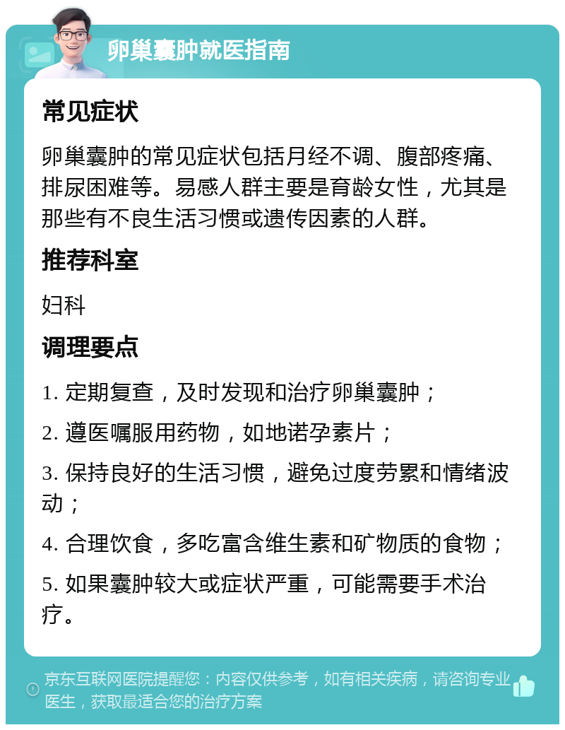 卵巢囊肿就医指南 常见症状 卵巢囊肿的常见症状包括月经不调、腹部疼痛、排尿困难等。易感人群主要是育龄女性，尤其是那些有不良生活习惯或遗传因素的人群。 推荐科室 妇科 调理要点 1. 定期复查，及时发现和治疗卵巢囊肿； 2. 遵医嘱服用药物，如地诺孕素片； 3. 保持良好的生活习惯，避免过度劳累和情绪波动； 4. 合理饮食，多吃富含维生素和矿物质的食物； 5. 如果囊肿较大或症状严重，可能需要手术治疗。