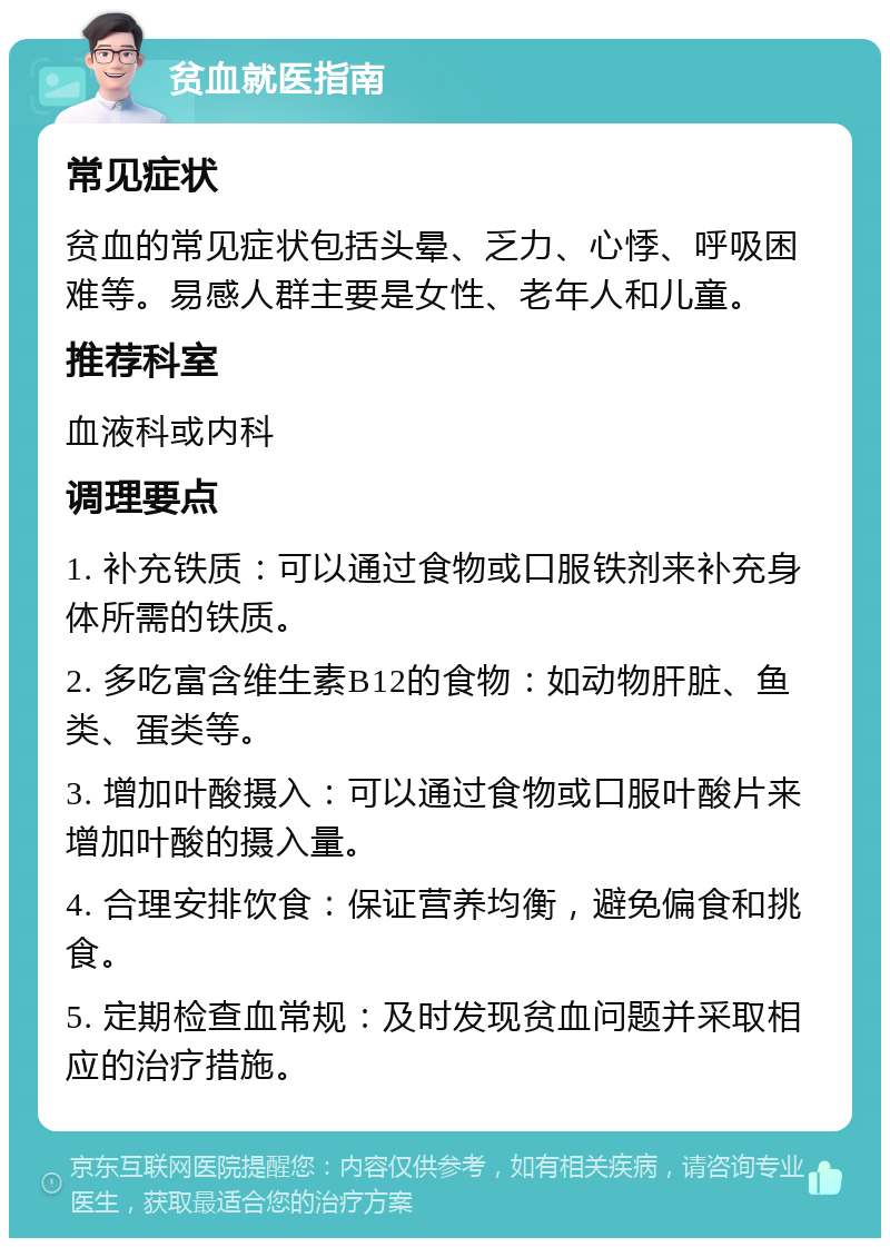 贫血就医指南 常见症状 贫血的常见症状包括头晕、乏力、心悸、呼吸困难等。易感人群主要是女性、老年人和儿童。 推荐科室 血液科或内科 调理要点 1. 补充铁质：可以通过食物或口服铁剂来补充身体所需的铁质。 2. 多吃富含维生素B12的食物：如动物肝脏、鱼类、蛋类等。 3. 增加叶酸摄入：可以通过食物或口服叶酸片来增加叶酸的摄入量。 4. 合理安排饮食：保证营养均衡，避免偏食和挑食。 5. 定期检查血常规：及时发现贫血问题并采取相应的治疗措施。