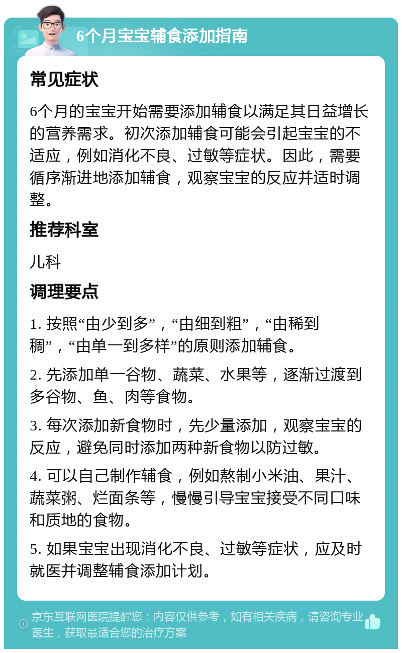 6个月宝宝辅食添加指南 常见症状 6个月的宝宝开始需要添加辅食以满足其日益增长的营养需求。初次添加辅食可能会引起宝宝的不适应，例如消化不良、过敏等症状。因此，需要循序渐进地添加辅食，观察宝宝的反应并适时调整。 推荐科室 儿科 调理要点 1. 按照“由少到多”，“由细到粗”，“由稀到稠”，“由单一到多样”的原则添加辅食。 2. 先添加单一谷物、蔬菜、水果等，逐渐过渡到多谷物、鱼、肉等食物。 3. 每次添加新食物时，先少量添加，观察宝宝的反应，避免同时添加两种新食物以防过敏。 4. 可以自己制作辅食，例如熬制小米油、果汁、蔬菜粥、烂面条等，慢慢引导宝宝接受不同口味和质地的食物。 5. 如果宝宝出现消化不良、过敏等症状，应及时就医并调整辅食添加计划。