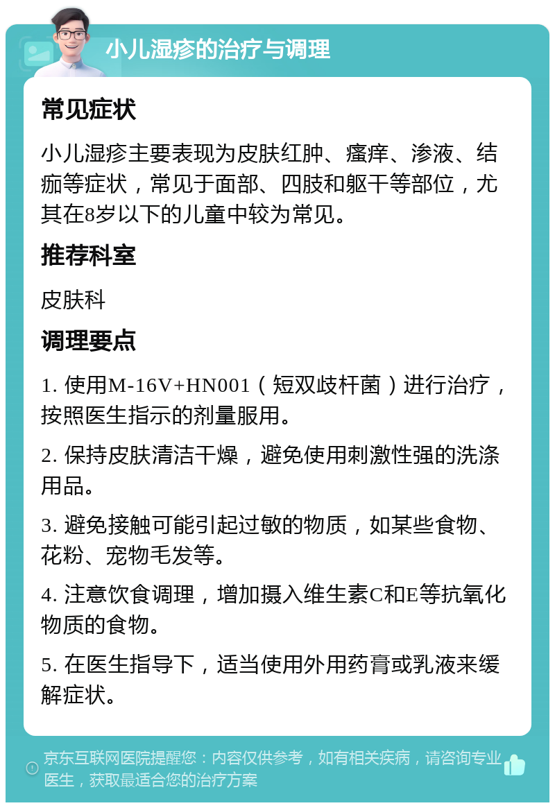 小儿湿疹的治疗与调理 常见症状 小儿湿疹主要表现为皮肤红肿、瘙痒、渗液、结痂等症状，常见于面部、四肢和躯干等部位，尤其在8岁以下的儿童中较为常见。 推荐科室 皮肤科 调理要点 1. 使用M-16V+HN001（短双歧杆菌）进行治疗，按照医生指示的剂量服用。 2. 保持皮肤清洁干燥，避免使用刺激性强的洗涤用品。 3. 避免接触可能引起过敏的物质，如某些食物、花粉、宠物毛发等。 4. 注意饮食调理，增加摄入维生素C和E等抗氧化物质的食物。 5. 在医生指导下，适当使用外用药膏或乳液来缓解症状。