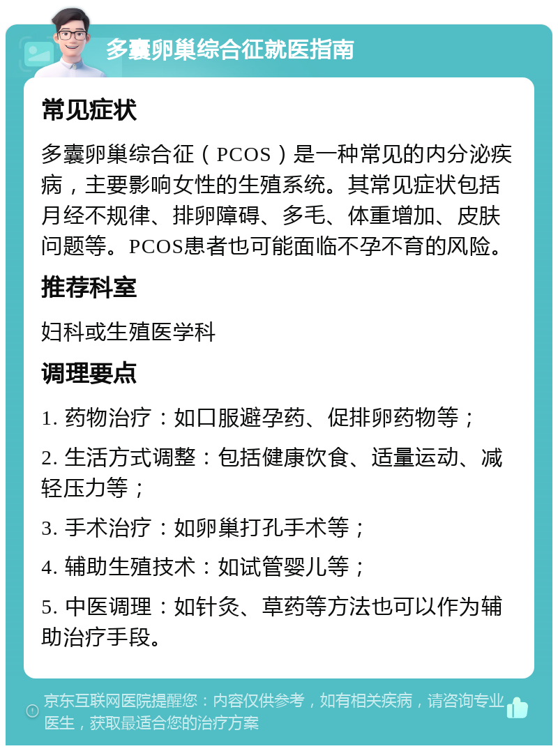 多囊卵巢综合征就医指南 常见症状 多囊卵巢综合征（PCOS）是一种常见的内分泌疾病，主要影响女性的生殖系统。其常见症状包括月经不规律、排卵障碍、多毛、体重增加、皮肤问题等。PCOS患者也可能面临不孕不育的风险。 推荐科室 妇科或生殖医学科 调理要点 1. 药物治疗：如口服避孕药、促排卵药物等； 2. 生活方式调整：包括健康饮食、适量运动、减轻压力等； 3. 手术治疗：如卵巢打孔手术等； 4. 辅助生殖技术：如试管婴儿等； 5. 中医调理：如针灸、草药等方法也可以作为辅助治疗手段。