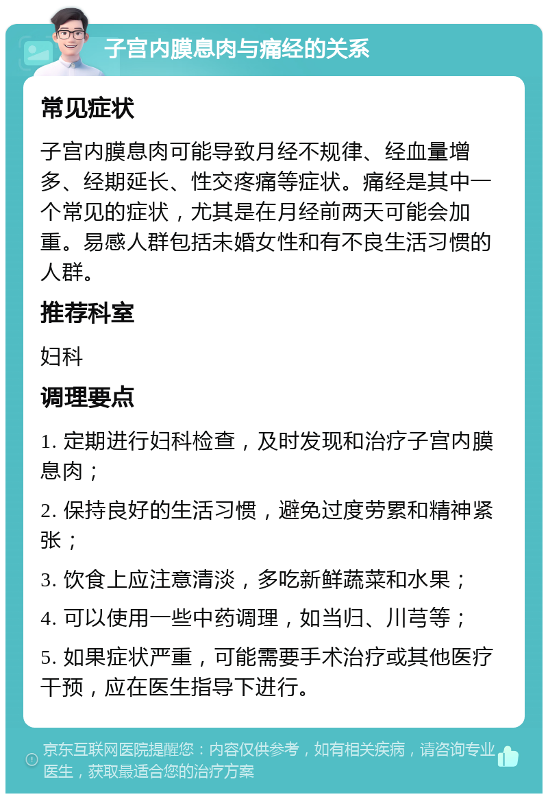 子宫内膜息肉与痛经的关系 常见症状 子宫内膜息肉可能导致月经不规律、经血量增多、经期延长、性交疼痛等症状。痛经是其中一个常见的症状，尤其是在月经前两天可能会加重。易感人群包括未婚女性和有不良生活习惯的人群。 推荐科室 妇科 调理要点 1. 定期进行妇科检查，及时发现和治疗子宫内膜息肉； 2. 保持良好的生活习惯，避免过度劳累和精神紧张； 3. 饮食上应注意清淡，多吃新鲜蔬菜和水果； 4. 可以使用一些中药调理，如当归、川芎等； 5. 如果症状严重，可能需要手术治疗或其他医疗干预，应在医生指导下进行。