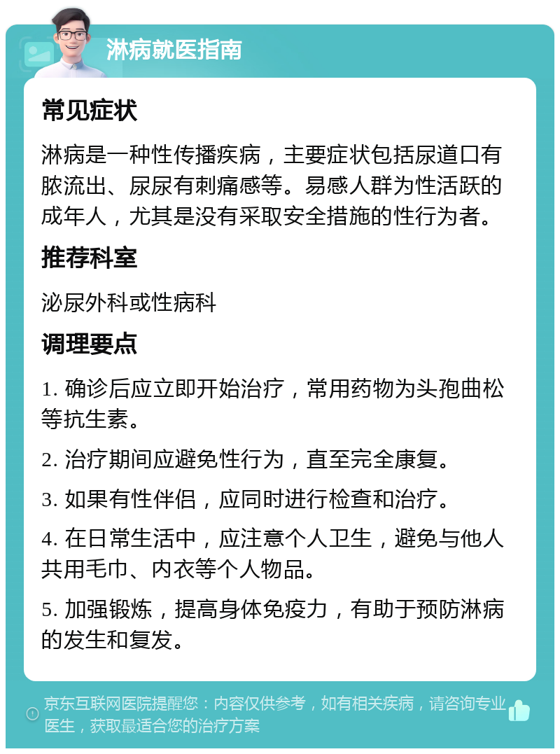 淋病就医指南 常见症状 淋病是一种性传播疾病，主要症状包括尿道口有脓流出、尿尿有刺痛感等。易感人群为性活跃的成年人，尤其是没有采取安全措施的性行为者。 推荐科室 泌尿外科或性病科 调理要点 1. 确诊后应立即开始治疗，常用药物为头孢曲松等抗生素。 2. 治疗期间应避免性行为，直至完全康复。 3. 如果有性伴侣，应同时进行检查和治疗。 4. 在日常生活中，应注意个人卫生，避免与他人共用毛巾、内衣等个人物品。 5. 加强锻炼，提高身体免疫力，有助于预防淋病的发生和复发。