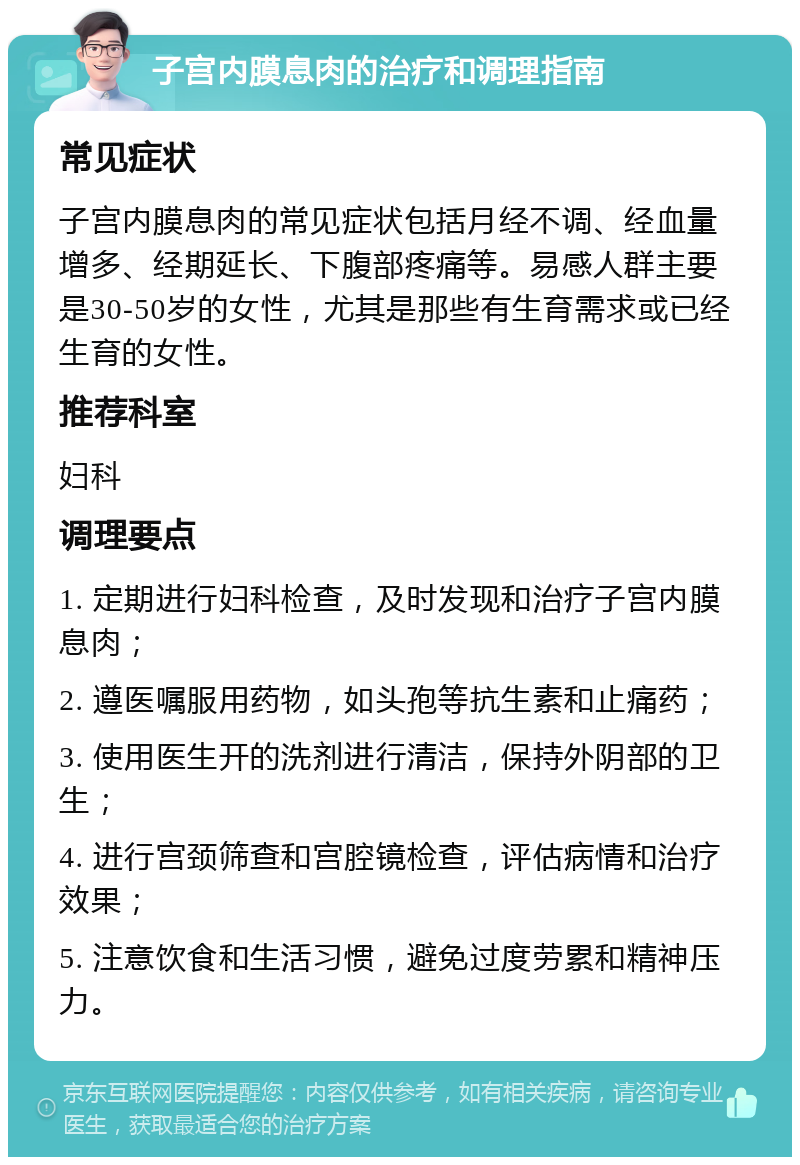 子宫内膜息肉的治疗和调理指南 常见症状 子宫内膜息肉的常见症状包括月经不调、经血量增多、经期延长、下腹部疼痛等。易感人群主要是30-50岁的女性，尤其是那些有生育需求或已经生育的女性。 推荐科室 妇科 调理要点 1. 定期进行妇科检查，及时发现和治疗子宫内膜息肉； 2. 遵医嘱服用药物，如头孢等抗生素和止痛药； 3. 使用医生开的洗剂进行清洁，保持外阴部的卫生； 4. 进行宫颈筛查和宫腔镜检查，评估病情和治疗效果； 5. 注意饮食和生活习惯，避免过度劳累和精神压力。