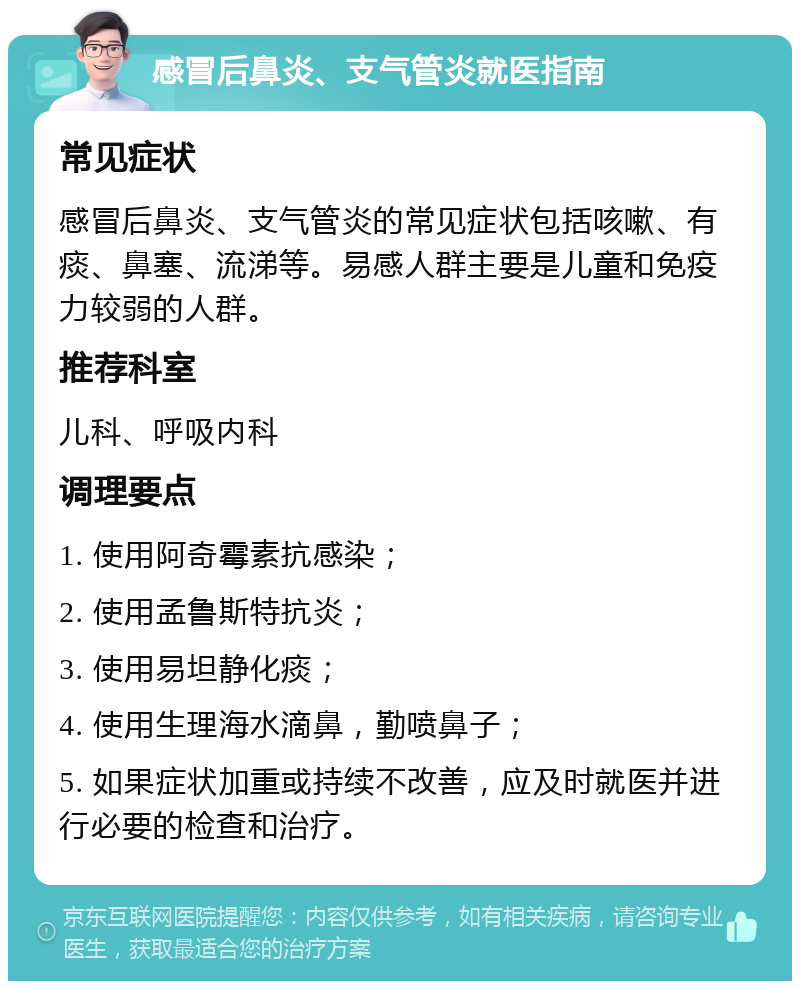 感冒后鼻炎、支气管炎就医指南 常见症状 感冒后鼻炎、支气管炎的常见症状包括咳嗽、有痰、鼻塞、流涕等。易感人群主要是儿童和免疫力较弱的人群。 推荐科室 儿科、呼吸内科 调理要点 1. 使用阿奇霉素抗感染； 2. 使用孟鲁斯特抗炎； 3. 使用易坦静化痰； 4. 使用生理海水滴鼻，勤喷鼻子； 5. 如果症状加重或持续不改善，应及时就医并进行必要的检查和治疗。