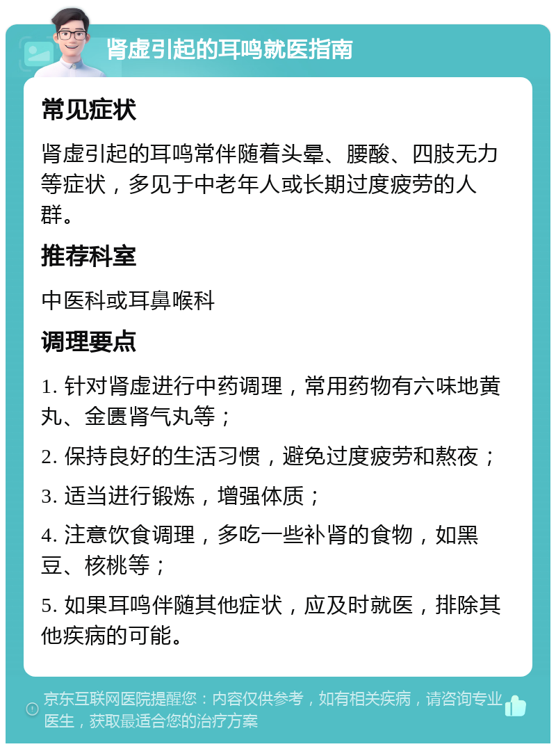 肾虚引起的耳鸣就医指南 常见症状 肾虚引起的耳鸣常伴随着头晕、腰酸、四肢无力等症状，多见于中老年人或长期过度疲劳的人群。 推荐科室 中医科或耳鼻喉科 调理要点 1. 针对肾虚进行中药调理，常用药物有六味地黄丸、金匮肾气丸等； 2. 保持良好的生活习惯，避免过度疲劳和熬夜； 3. 适当进行锻炼，增强体质； 4. 注意饮食调理，多吃一些补肾的食物，如黑豆、核桃等； 5. 如果耳鸣伴随其他症状，应及时就医，排除其他疾病的可能。