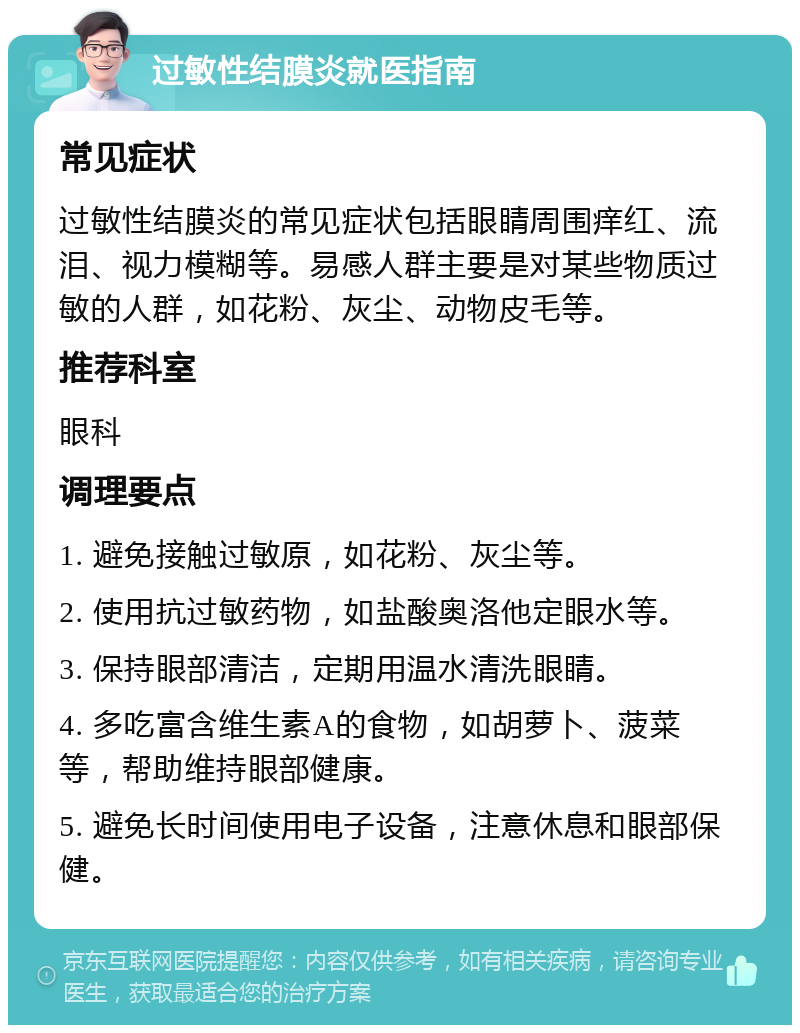 过敏性结膜炎就医指南 常见症状 过敏性结膜炎的常见症状包括眼睛周围痒红、流泪、视力模糊等。易感人群主要是对某些物质过敏的人群，如花粉、灰尘、动物皮毛等。 推荐科室 眼科 调理要点 1. 避免接触过敏原，如花粉、灰尘等。 2. 使用抗过敏药物，如盐酸奥洛他定眼水等。 3. 保持眼部清洁，定期用温水清洗眼睛。 4. 多吃富含维生素A的食物，如胡萝卜、菠菜等，帮助维持眼部健康。 5. 避免长时间使用电子设备，注意休息和眼部保健。