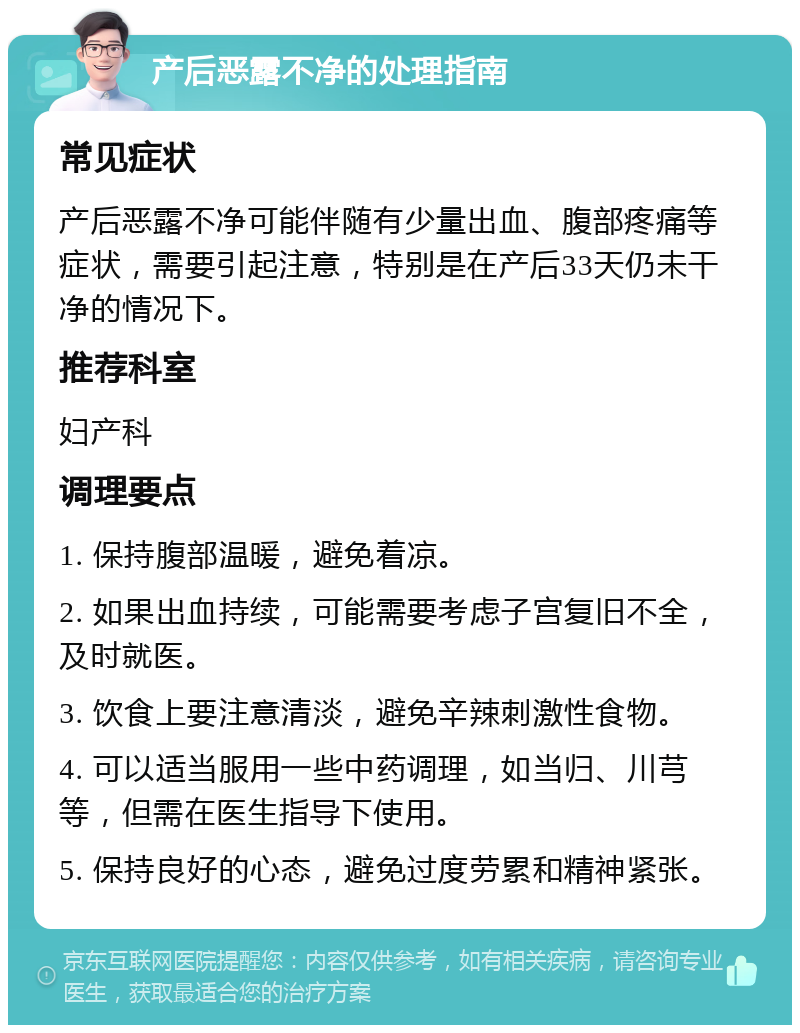 产后恶露不净的处理指南 常见症状 产后恶露不净可能伴随有少量出血、腹部疼痛等症状，需要引起注意，特别是在产后33天仍未干净的情况下。 推荐科室 妇产科 调理要点 1. 保持腹部温暖，避免着凉。 2. 如果出血持续，可能需要考虑子宫复旧不全，及时就医。 3. 饮食上要注意清淡，避免辛辣刺激性食物。 4. 可以适当服用一些中药调理，如当归、川芎等，但需在医生指导下使用。 5. 保持良好的心态，避免过度劳累和精神紧张。