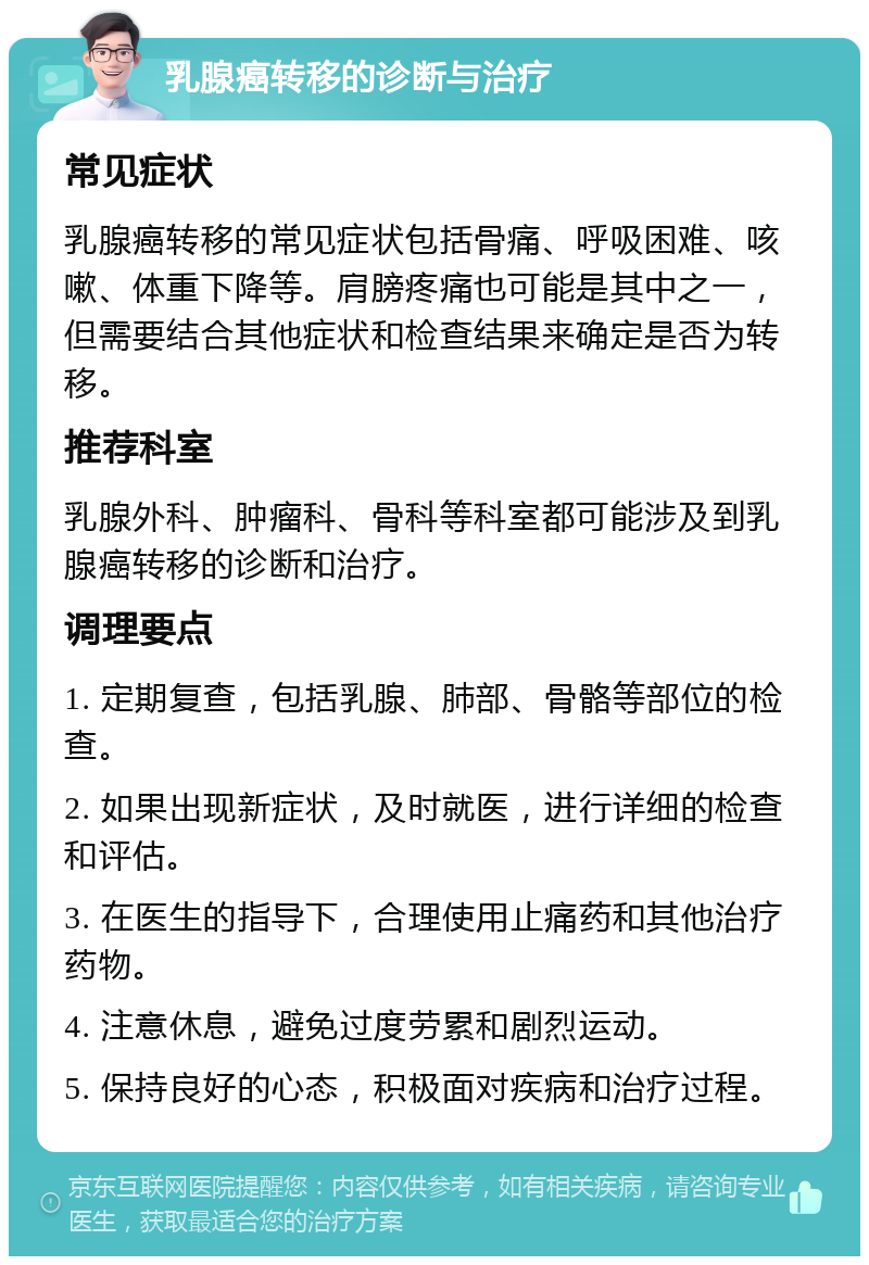 乳腺癌转移的诊断与治疗 常见症状 乳腺癌转移的常见症状包括骨痛、呼吸困难、咳嗽、体重下降等。肩膀疼痛也可能是其中之一，但需要结合其他症状和检查结果来确定是否为转移。 推荐科室 乳腺外科、肿瘤科、骨科等科室都可能涉及到乳腺癌转移的诊断和治疗。 调理要点 1. 定期复查，包括乳腺、肺部、骨骼等部位的检查。 2. 如果出现新症状，及时就医，进行详细的检查和评估。 3. 在医生的指导下，合理使用止痛药和其他治疗药物。 4. 注意休息，避免过度劳累和剧烈运动。 5. 保持良好的心态，积极面对疾病和治疗过程。