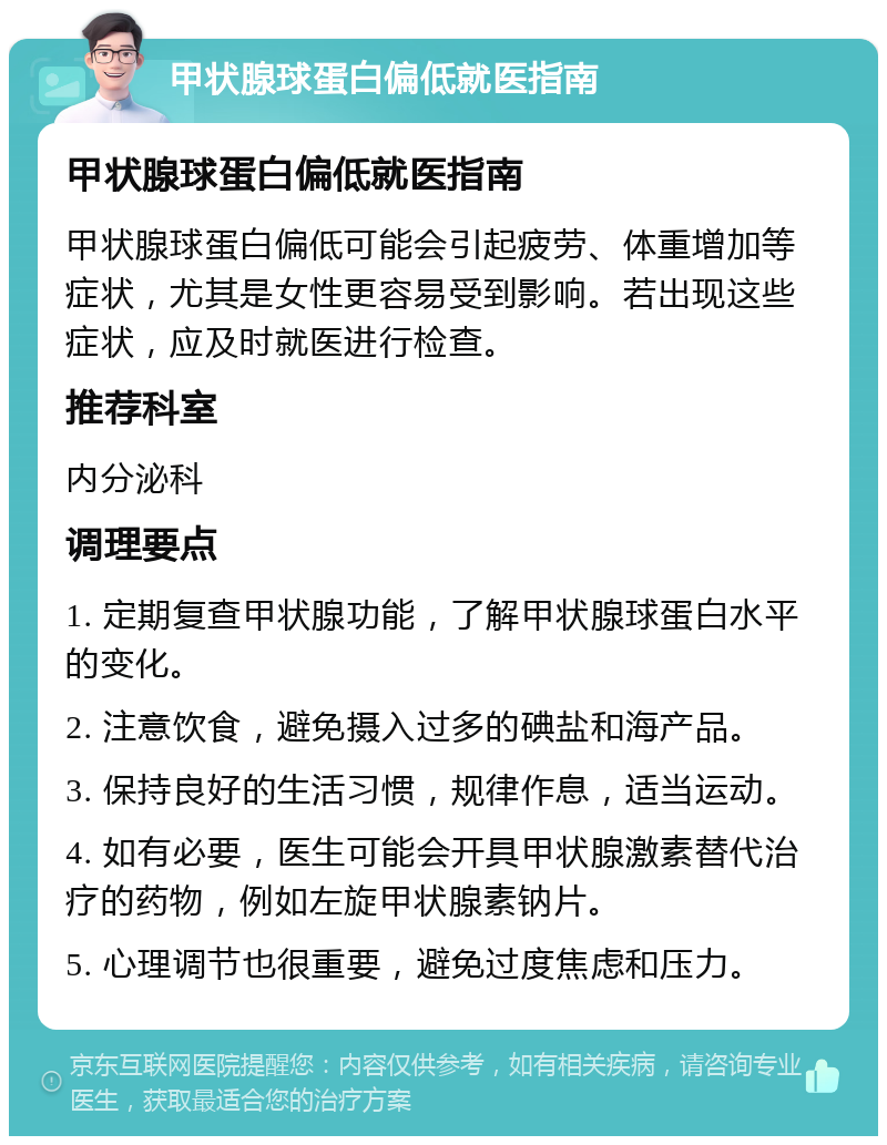 甲状腺球蛋白偏低就医指南 甲状腺球蛋白偏低就医指南 甲状腺球蛋白偏低可能会引起疲劳、体重增加等症状，尤其是女性更容易受到影响。若出现这些症状，应及时就医进行检查。 推荐科室 内分泌科 调理要点 1. 定期复查甲状腺功能，了解甲状腺球蛋白水平的变化。 2. 注意饮食，避免摄入过多的碘盐和海产品。 3. 保持良好的生活习惯，规律作息，适当运动。 4. 如有必要，医生可能会开具甲状腺激素替代治疗的药物，例如左旋甲状腺素钠片。 5. 心理调节也很重要，避免过度焦虑和压力。