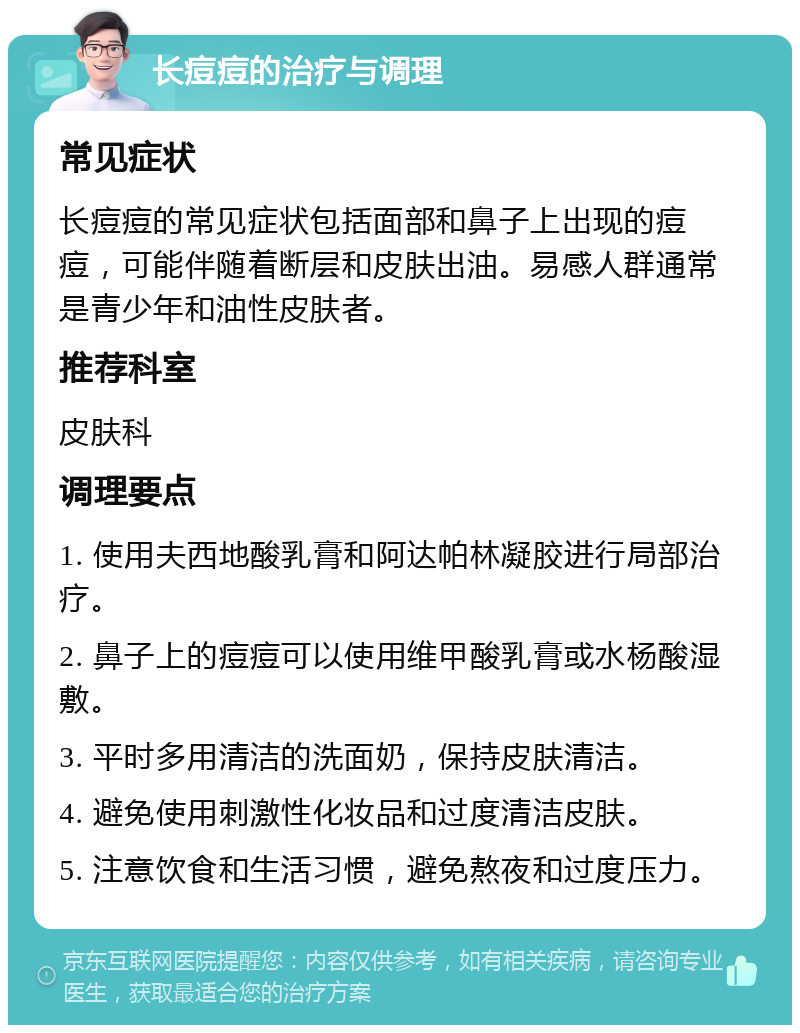 长痘痘的治疗与调理 常见症状 长痘痘的常见症状包括面部和鼻子上出现的痘痘，可能伴随着断层和皮肤出油。易感人群通常是青少年和油性皮肤者。 推荐科室 皮肤科 调理要点 1. 使用夫西地酸乳膏和阿达帕林凝胶进行局部治疗。 2. 鼻子上的痘痘可以使用维甲酸乳膏或水杨酸湿敷。 3. 平时多用清洁的洗面奶，保持皮肤清洁。 4. 避免使用刺激性化妆品和过度清洁皮肤。 5. 注意饮食和生活习惯，避免熬夜和过度压力。