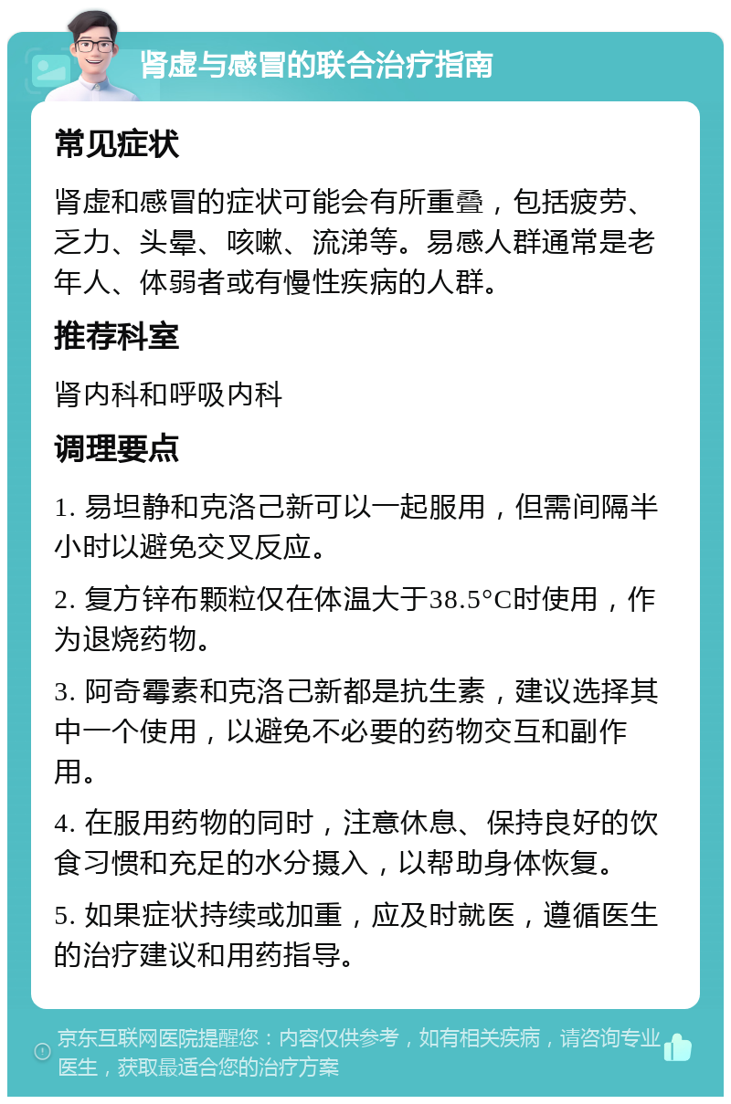 肾虚与感冒的联合治疗指南 常见症状 肾虚和感冒的症状可能会有所重叠，包括疲劳、乏力、头晕、咳嗽、流涕等。易感人群通常是老年人、体弱者或有慢性疾病的人群。 推荐科室 肾内科和呼吸内科 调理要点 1. 易坦静和克洛己新可以一起服用，但需间隔半小时以避免交叉反应。 2. 复方锌布颗粒仅在体温大于38.5°C时使用，作为退烧药物。 3. 阿奇霉素和克洛己新都是抗生素，建议选择其中一个使用，以避免不必要的药物交互和副作用。 4. 在服用药物的同时，注意休息、保持良好的饮食习惯和充足的水分摄入，以帮助身体恢复。 5. 如果症状持续或加重，应及时就医，遵循医生的治疗建议和用药指导。