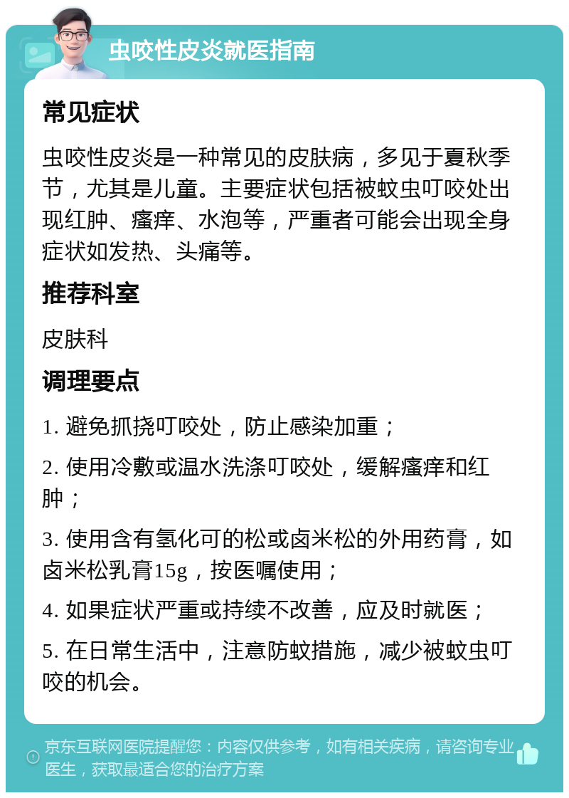 虫咬性皮炎就医指南 常见症状 虫咬性皮炎是一种常见的皮肤病，多见于夏秋季节，尤其是儿童。主要症状包括被蚊虫叮咬处出现红肿、瘙痒、水泡等，严重者可能会出现全身症状如发热、头痛等。 推荐科室 皮肤科 调理要点 1. 避免抓挠叮咬处，防止感染加重； 2. 使用冷敷或温水洗涤叮咬处，缓解瘙痒和红肿； 3. 使用含有氢化可的松或卤米松的外用药膏，如卤米松乳膏15g，按医嘱使用； 4. 如果症状严重或持续不改善，应及时就医； 5. 在日常生活中，注意防蚊措施，减少被蚊虫叮咬的机会。