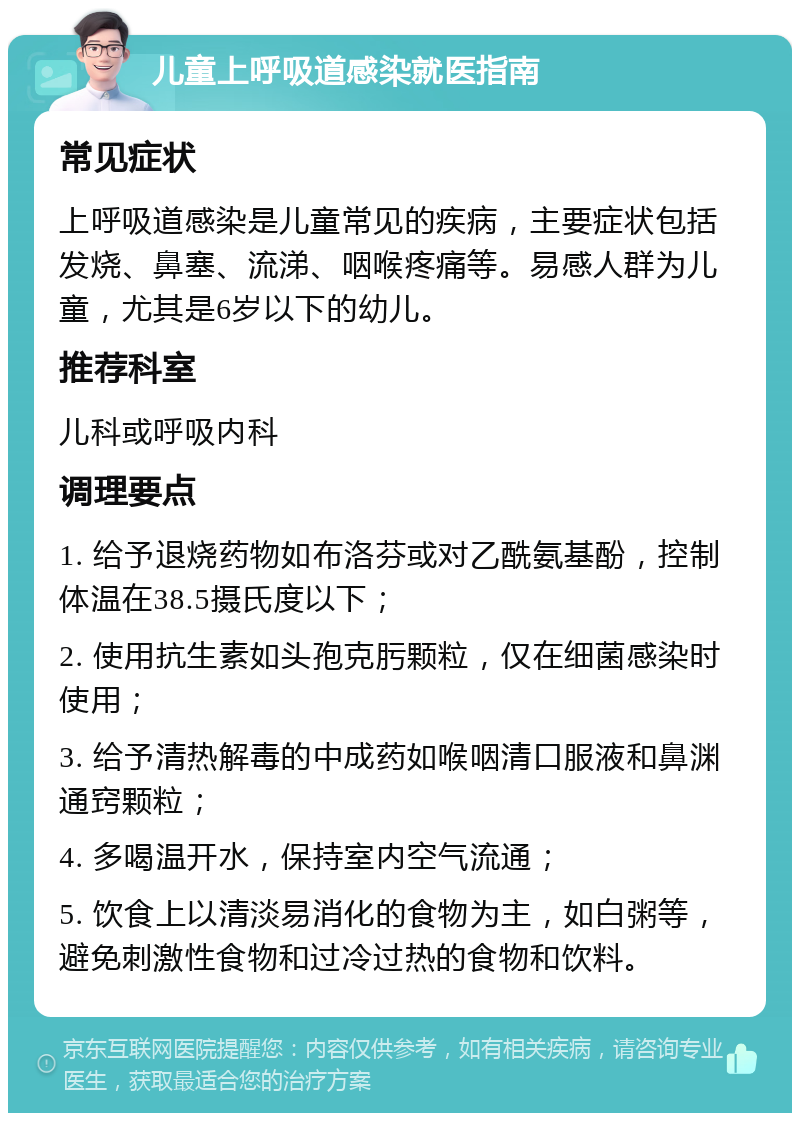 儿童上呼吸道感染就医指南 常见症状 上呼吸道感染是儿童常见的疾病，主要症状包括发烧、鼻塞、流涕、咽喉疼痛等。易感人群为儿童，尤其是6岁以下的幼儿。 推荐科室 儿科或呼吸内科 调理要点 1. 给予退烧药物如布洛芬或对乙酰氨基酚，控制体温在38.5摄氏度以下； 2. 使用抗生素如头孢克肟颗粒，仅在细菌感染时使用； 3. 给予清热解毒的中成药如喉咽清口服液和鼻渊通窍颗粒； 4. 多喝温开水，保持室内空气流通； 5. 饮食上以清淡易消化的食物为主，如白粥等，避免刺激性食物和过冷过热的食物和饮料。