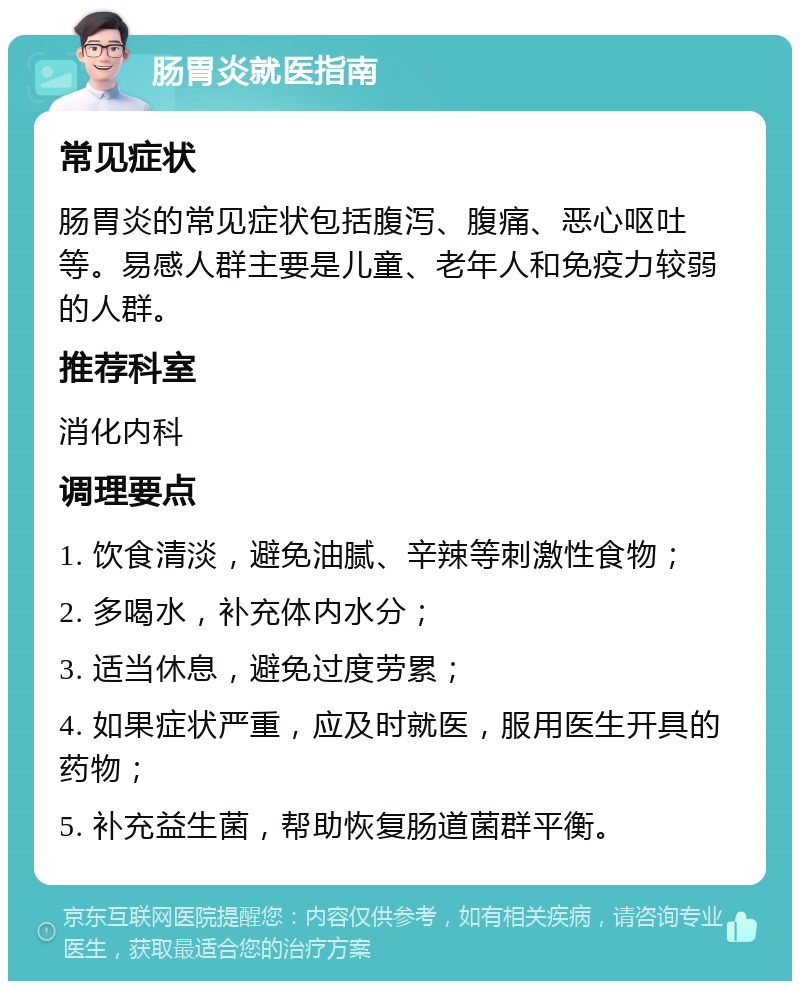 肠胃炎就医指南 常见症状 肠胃炎的常见症状包括腹泻、腹痛、恶心呕吐等。易感人群主要是儿童、老年人和免疫力较弱的人群。 推荐科室 消化内科 调理要点 1. 饮食清淡，避免油腻、辛辣等刺激性食物； 2. 多喝水，补充体内水分； 3. 适当休息，避免过度劳累； 4. 如果症状严重，应及时就医，服用医生开具的药物； 5. 补充益生菌，帮助恢复肠道菌群平衡。