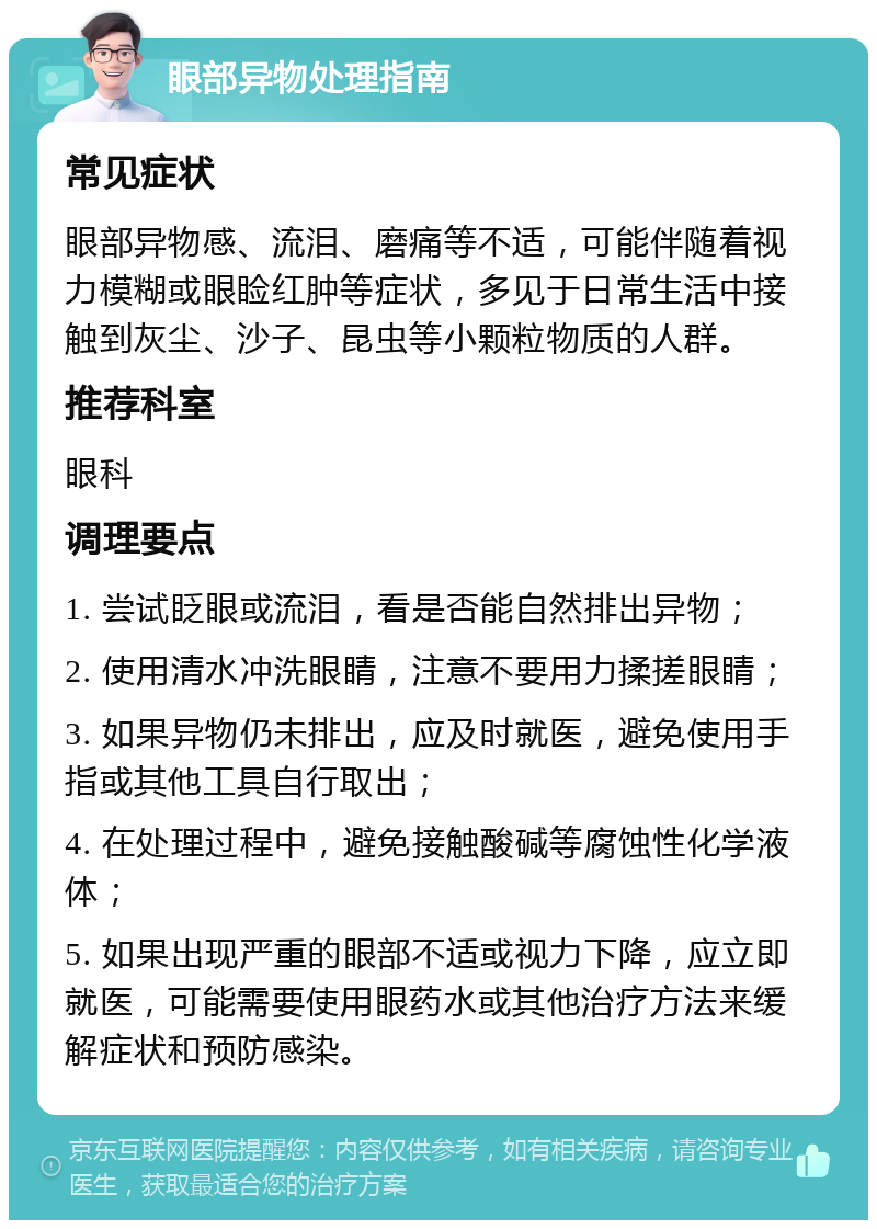 眼部异物处理指南 常见症状 眼部异物感、流泪、磨痛等不适，可能伴随着视力模糊或眼睑红肿等症状，多见于日常生活中接触到灰尘、沙子、昆虫等小颗粒物质的人群。 推荐科室 眼科 调理要点 1. 尝试眨眼或流泪，看是否能自然排出异物； 2. 使用清水冲洗眼睛，注意不要用力揉搓眼睛； 3. 如果异物仍未排出，应及时就医，避免使用手指或其他工具自行取出； 4. 在处理过程中，避免接触酸碱等腐蚀性化学液体； 5. 如果出现严重的眼部不适或视力下降，应立即就医，可能需要使用眼药水或其他治疗方法来缓解症状和预防感染。