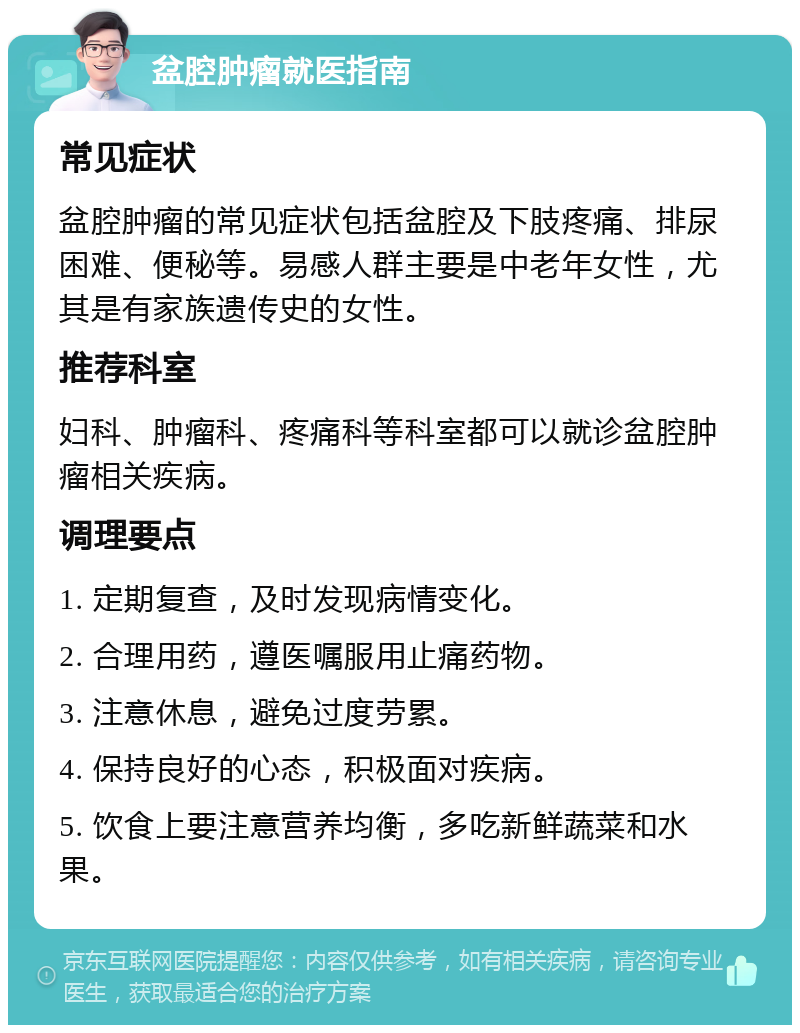 盆腔肿瘤就医指南 常见症状 盆腔肿瘤的常见症状包括盆腔及下肢疼痛、排尿困难、便秘等。易感人群主要是中老年女性，尤其是有家族遗传史的女性。 推荐科室 妇科、肿瘤科、疼痛科等科室都可以就诊盆腔肿瘤相关疾病。 调理要点 1. 定期复查，及时发现病情变化。 2. 合理用药，遵医嘱服用止痛药物。 3. 注意休息，避免过度劳累。 4. 保持良好的心态，积极面对疾病。 5. 饮食上要注意营养均衡，多吃新鲜蔬菜和水果。