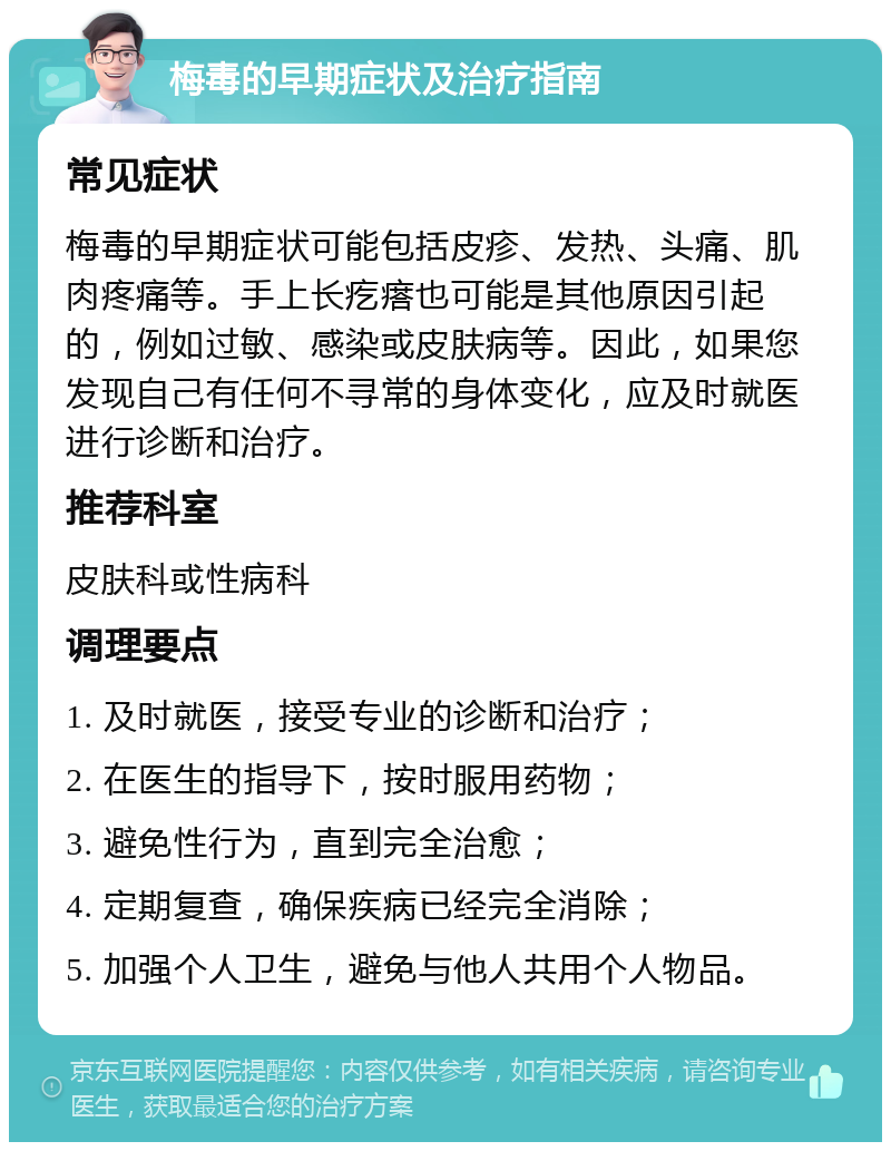 梅毒的早期症状及治疗指南 常见症状 梅毒的早期症状可能包括皮疹、发热、头痛、肌肉疼痛等。手上长疙瘩也可能是其他原因引起的，例如过敏、感染或皮肤病等。因此，如果您发现自己有任何不寻常的身体变化，应及时就医进行诊断和治疗。 推荐科室 皮肤科或性病科 调理要点 1. 及时就医，接受专业的诊断和治疗； 2. 在医生的指导下，按时服用药物； 3. 避免性行为，直到完全治愈； 4. 定期复查，确保疾病已经完全消除； 5. 加强个人卫生，避免与他人共用个人物品。