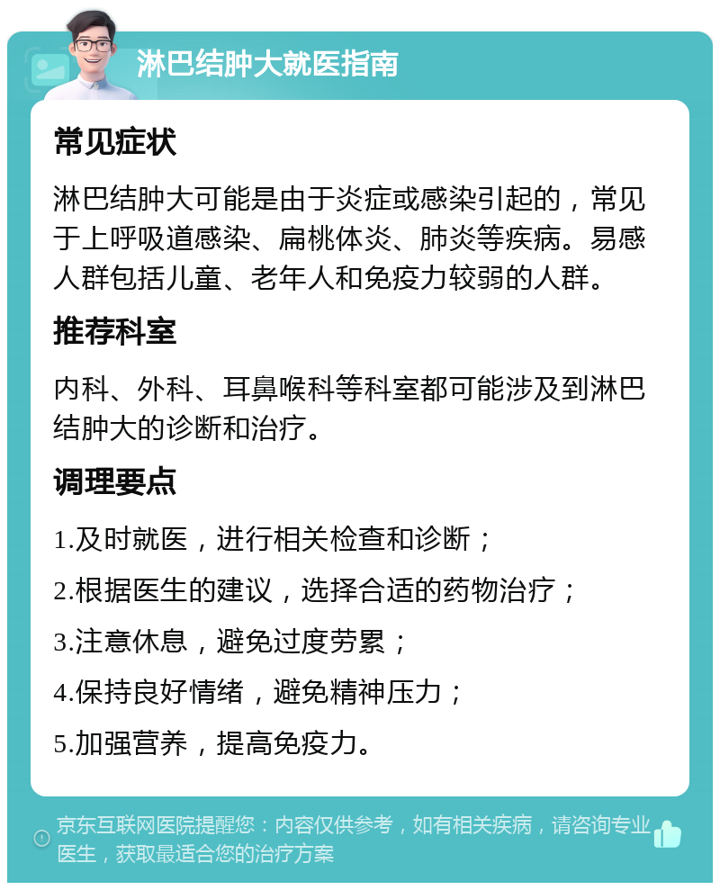 淋巴结肿大就医指南 常见症状 淋巴结肿大可能是由于炎症或感染引起的，常见于上呼吸道感染、扁桃体炎、肺炎等疾病。易感人群包括儿童、老年人和免疫力较弱的人群。 推荐科室 内科、外科、耳鼻喉科等科室都可能涉及到淋巴结肿大的诊断和治疗。 调理要点 1.及时就医，进行相关检查和诊断； 2.根据医生的建议，选择合适的药物治疗； 3.注意休息，避免过度劳累； 4.保持良好情绪，避免精神压力； 5.加强营养，提高免疫力。