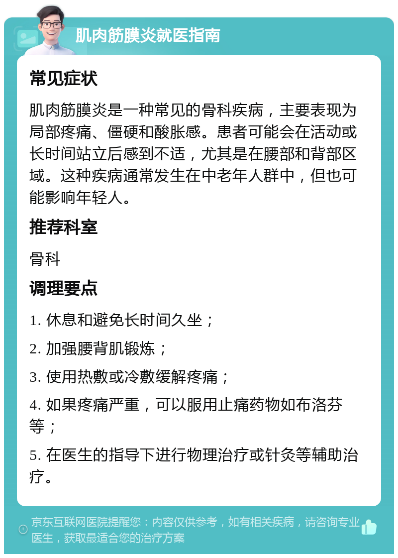 肌肉筋膜炎就医指南 常见症状 肌肉筋膜炎是一种常见的骨科疾病，主要表现为局部疼痛、僵硬和酸胀感。患者可能会在活动或长时间站立后感到不适，尤其是在腰部和背部区域。这种疾病通常发生在中老年人群中，但也可能影响年轻人。 推荐科室 骨科 调理要点 1. 休息和避免长时间久坐； 2. 加强腰背肌锻炼； 3. 使用热敷或冷敷缓解疼痛； 4. 如果疼痛严重，可以服用止痛药物如布洛芬等； 5. 在医生的指导下进行物理治疗或针灸等辅助治疗。