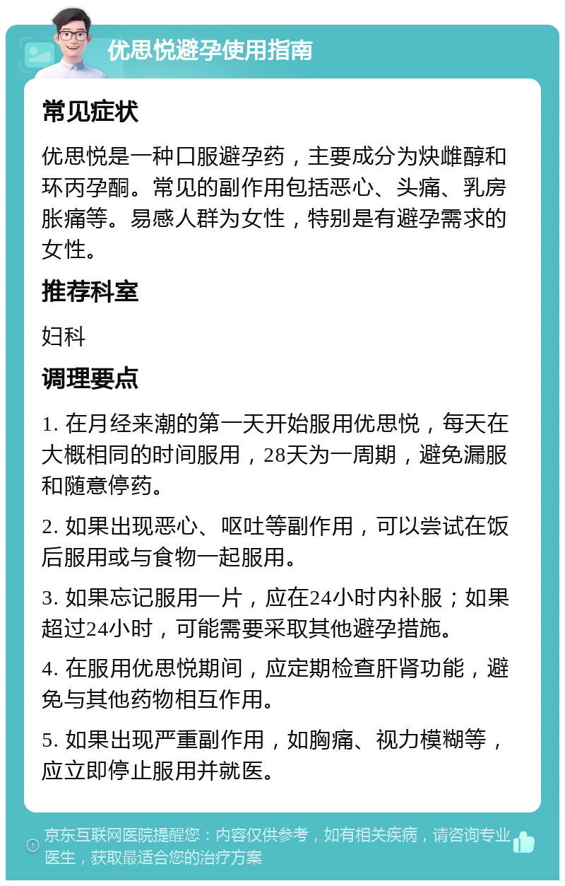 优思悦避孕使用指南 常见症状 优思悦是一种口服避孕药，主要成分为炔雌醇和环丙孕酮。常见的副作用包括恶心、头痛、乳房胀痛等。易感人群为女性，特别是有避孕需求的女性。 推荐科室 妇科 调理要点 1. 在月经来潮的第一天开始服用优思悦，每天在大概相同的时间服用，28天为一周期，避免漏服和随意停药。 2. 如果出现恶心、呕吐等副作用，可以尝试在饭后服用或与食物一起服用。 3. 如果忘记服用一片，应在24小时内补服；如果超过24小时，可能需要采取其他避孕措施。 4. 在服用优思悦期间，应定期检查肝肾功能，避免与其他药物相互作用。 5. 如果出现严重副作用，如胸痛、视力模糊等，应立即停止服用并就医。