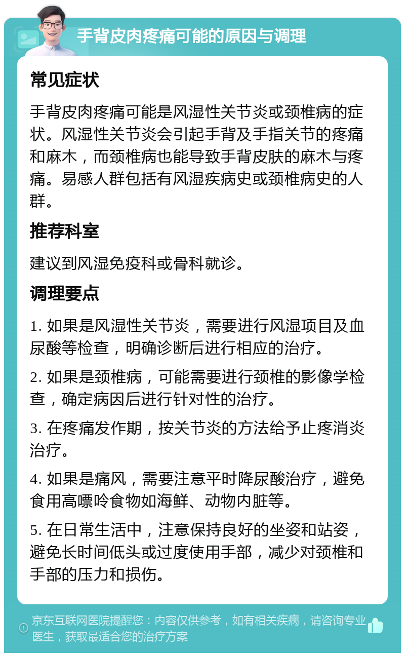 手背皮肉疼痛可能的原因与调理 常见症状 手背皮肉疼痛可能是风湿性关节炎或颈椎病的症状。风湿性关节炎会引起手背及手指关节的疼痛和麻木，而颈椎病也能导致手背皮肤的麻木与疼痛。易感人群包括有风湿疾病史或颈椎病史的人群。 推荐科室 建议到风湿免疫科或骨科就诊。 调理要点 1. 如果是风湿性关节炎，需要进行风湿项目及血尿酸等检查，明确诊断后进行相应的治疗。 2. 如果是颈椎病，可能需要进行颈椎的影像学检查，确定病因后进行针对性的治疗。 3. 在疼痛发作期，按关节炎的方法给予止疼消炎治疗。 4. 如果是痛风，需要注意平时降尿酸治疗，避免食用高嘌呤食物如海鲜、动物内脏等。 5. 在日常生活中，注意保持良好的坐姿和站姿，避免长时间低头或过度使用手部，减少对颈椎和手部的压力和损伤。