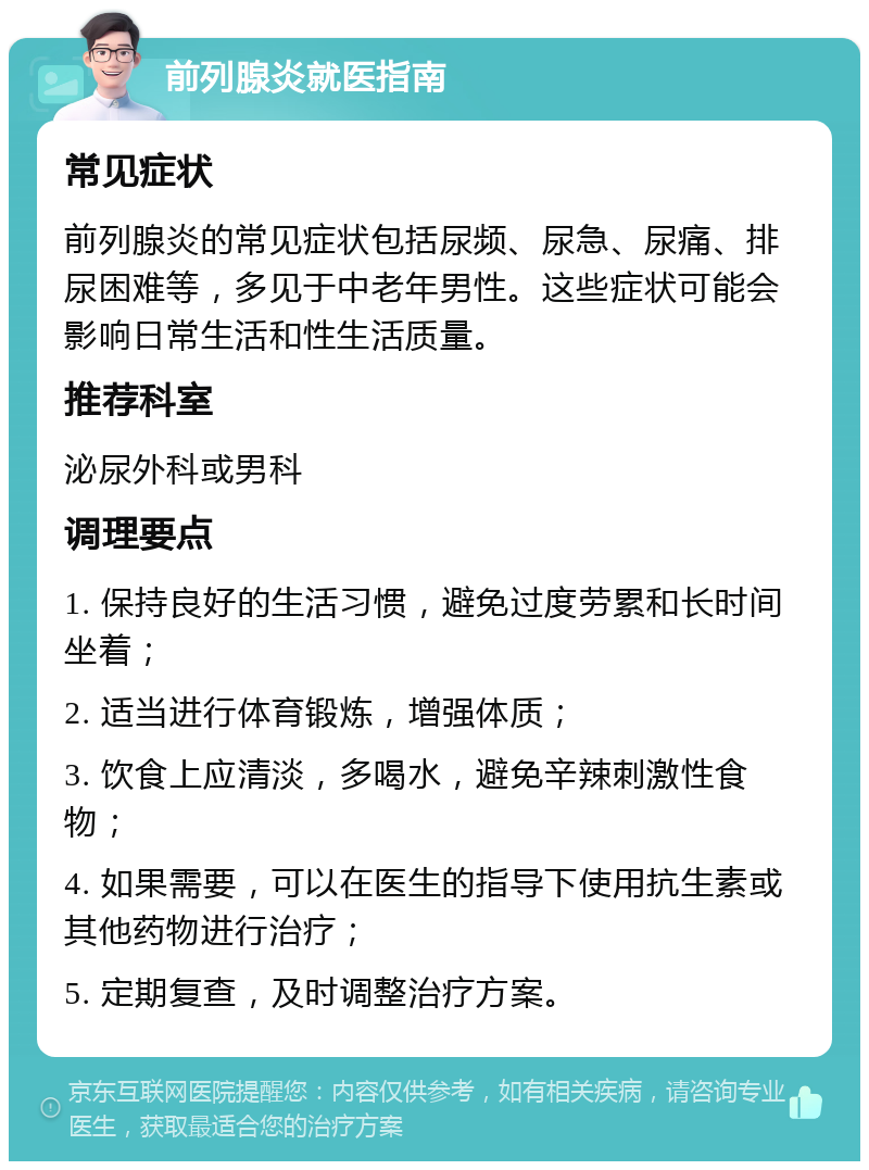 前列腺炎就医指南 常见症状 前列腺炎的常见症状包括尿频、尿急、尿痛、排尿困难等，多见于中老年男性。这些症状可能会影响日常生活和性生活质量。 推荐科室 泌尿外科或男科 调理要点 1. 保持良好的生活习惯，避免过度劳累和长时间坐着； 2. 适当进行体育锻炼，增强体质； 3. 饮食上应清淡，多喝水，避免辛辣刺激性食物； 4. 如果需要，可以在医生的指导下使用抗生素或其他药物进行治疗； 5. 定期复查，及时调整治疗方案。