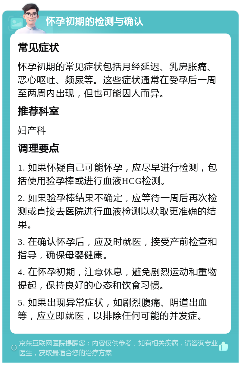 怀孕初期的检测与确认 常见症状 怀孕初期的常见症状包括月经延迟、乳房胀痛、恶心呕吐、频尿等。这些症状通常在受孕后一周至两周内出现，但也可能因人而异。 推荐科室 妇产科 调理要点 1. 如果怀疑自己可能怀孕，应尽早进行检测，包括使用验孕棒或进行血液HCG检测。 2. 如果验孕棒结果不确定，应等待一周后再次检测或直接去医院进行血液检测以获取更准确的结果。 3. 在确认怀孕后，应及时就医，接受产前检查和指导，确保母婴健康。 4. 在怀孕初期，注意休息，避免剧烈运动和重物提起，保持良好的心态和饮食习惯。 5. 如果出现异常症状，如剧烈腹痛、阴道出血等，应立即就医，以排除任何可能的并发症。