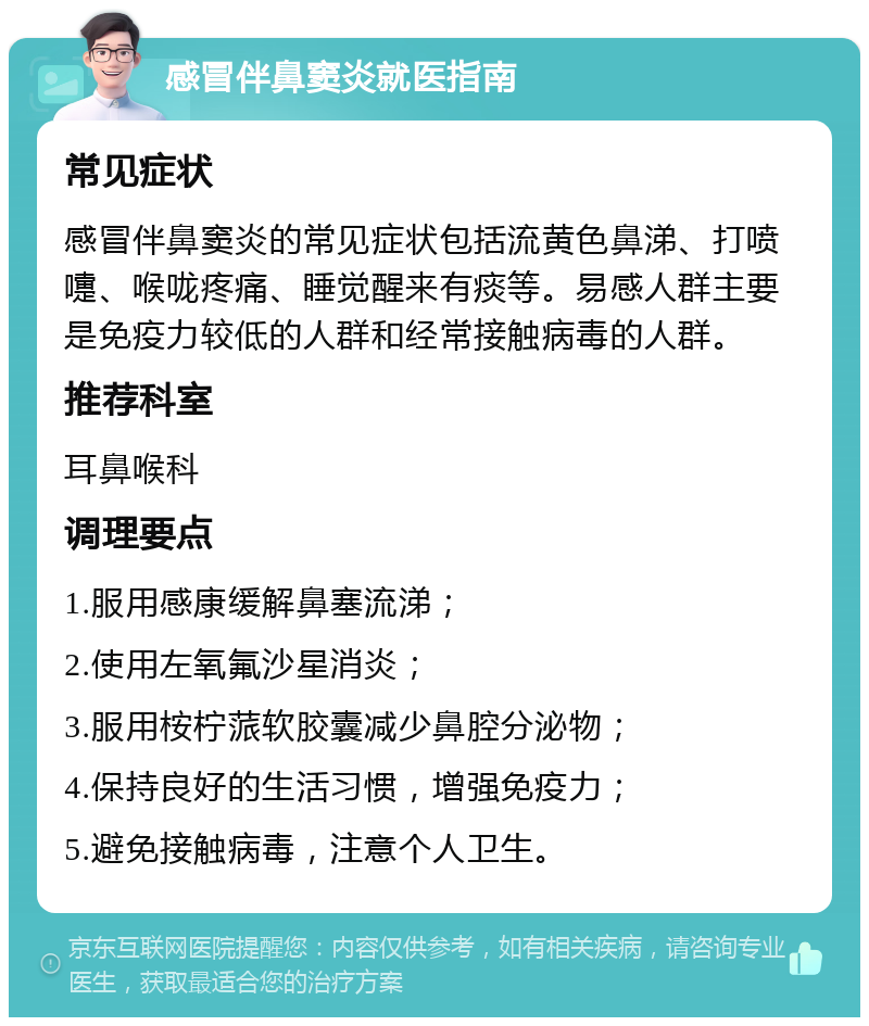 感冒伴鼻窦炎就医指南 常见症状 感冒伴鼻窦炎的常见症状包括流黄色鼻涕、打喷嚏、喉咙疼痛、睡觉醒来有痰等。易感人群主要是免疫力较低的人群和经常接触病毒的人群。 推荐科室 耳鼻喉科 调理要点 1.服用感康缓解鼻塞流涕； 2.使用左氧氟沙星消炎； 3.服用桉柠蒎软胶囊减少鼻腔分泌物； 4.保持良好的生活习惯，增强免疫力； 5.避免接触病毒，注意个人卫生。