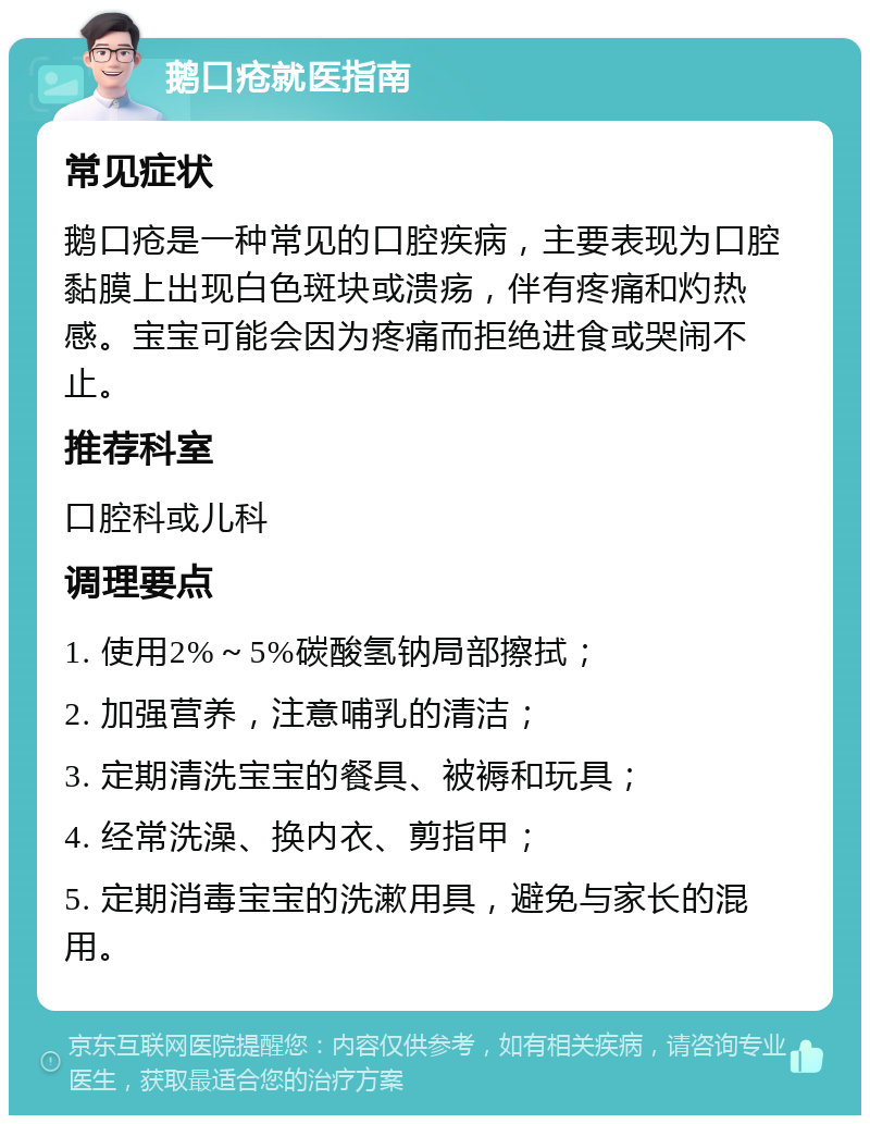 鹅口疮就医指南 常见症状 鹅口疮是一种常见的口腔疾病，主要表现为口腔黏膜上出现白色斑块或溃疡，伴有疼痛和灼热感。宝宝可能会因为疼痛而拒绝进食或哭闹不止。 推荐科室 口腔科或儿科 调理要点 1. 使用2%～5%碳酸氢钠局部擦拭； 2. 加强营养，注意哺乳的清洁； 3. 定期清洗宝宝的餐具、被褥和玩具； 4. 经常洗澡、换内衣、剪指甲； 5. 定期消毒宝宝的洗漱用具，避免与家长的混用。