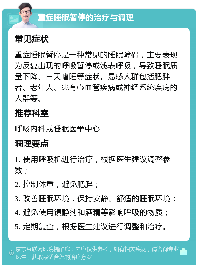 重症睡眠暂停的治疗与调理 常见症状 重症睡眠暂停是一种常见的睡眠障碍，主要表现为反复出现的呼吸暂停或浅表呼吸，导致睡眠质量下降、白天嗜睡等症状。易感人群包括肥胖者、老年人、患有心血管疾病或神经系统疾病的人群等。 推荐科室 呼吸内科或睡眠医学中心 调理要点 1. 使用呼吸机进行治疗，根据医生建议调整参数； 2. 控制体重，避免肥胖； 3. 改善睡眠环境，保持安静、舒适的睡眠环境； 4. 避免使用镇静剂和酒精等影响呼吸的物质； 5. 定期复查，根据医生建议进行调整和治疗。