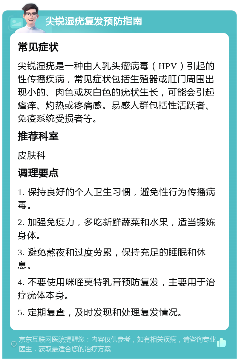 尖锐湿疣复发预防指南 常见症状 尖锐湿疣是一种由人乳头瘤病毒（HPV）引起的性传播疾病，常见症状包括生殖器或肛门周围出现小的、肉色或灰白色的疣状生长，可能会引起瘙痒、灼热或疼痛感。易感人群包括性活跃者、免疫系统受损者等。 推荐科室 皮肤科 调理要点 1. 保持良好的个人卫生习惯，避免性行为传播病毒。 2. 加强免疫力，多吃新鲜蔬菜和水果，适当锻炼身体。 3. 避免熬夜和过度劳累，保持充足的睡眠和休息。 4. 不要使用咪喹莫特乳膏预防复发，主要用于治疗疣体本身。 5. 定期复查，及时发现和处理复发情况。