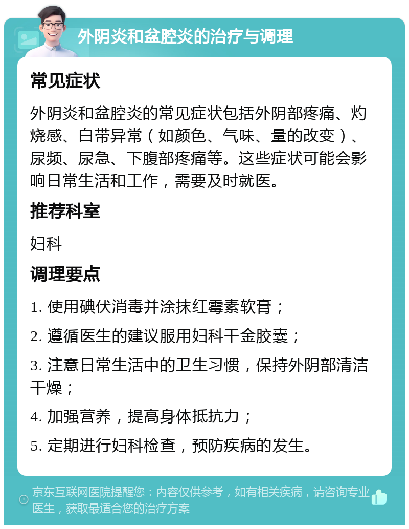 外阴炎和盆腔炎的治疗与调理 常见症状 外阴炎和盆腔炎的常见症状包括外阴部疼痛、灼烧感、白带异常（如颜色、气味、量的改变）、尿频、尿急、下腹部疼痛等。这些症状可能会影响日常生活和工作，需要及时就医。 推荐科室 妇科 调理要点 1. 使用碘伏消毒并涂抹红霉素软膏； 2. 遵循医生的建议服用妇科千金胶囊； 3. 注意日常生活中的卫生习惯，保持外阴部清洁干燥； 4. 加强营养，提高身体抵抗力； 5. 定期进行妇科检查，预防疾病的发生。