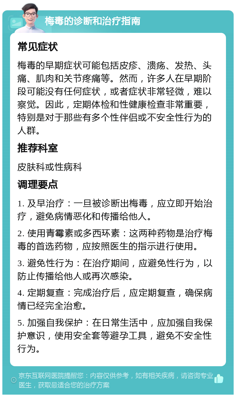 梅毒的诊断和治疗指南 常见症状 梅毒的早期症状可能包括皮疹、溃疡、发热、头痛、肌肉和关节疼痛等。然而，许多人在早期阶段可能没有任何症状，或者症状非常轻微，难以察觉。因此，定期体检和性健康检查非常重要，特别是对于那些有多个性伴侣或不安全性行为的人群。 推荐科室 皮肤科或性病科 调理要点 1. 及早治疗：一旦被诊断出梅毒，应立即开始治疗，避免病情恶化和传播给他人。 2. 使用青霉素或多西环素：这两种药物是治疗梅毒的首选药物，应按照医生的指示进行使用。 3. 避免性行为：在治疗期间，应避免性行为，以防止传播给他人或再次感染。 4. 定期复查：完成治疗后，应定期复查，确保病情已经完全治愈。 5. 加强自我保护：在日常生活中，应加强自我保护意识，使用安全套等避孕工具，避免不安全性行为。