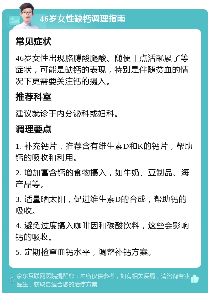 46岁女性缺钙调理指南 常见症状 46岁女性出现胳膊酸腿酸、随便干点活就累了等症状，可能是缺钙的表现，特别是伴随贫血的情况下更需要关注钙的摄入。 推荐科室 建议就诊于内分泌科或妇科。 调理要点 1. 补充钙片，推荐含有维生素D和K的钙片，帮助钙的吸收和利用。 2. 增加富含钙的食物摄入，如牛奶、豆制品、海产品等。 3. 适量晒太阳，促进维生素D的合成，帮助钙的吸收。 4. 避免过度摄入咖啡因和碳酸饮料，这些会影响钙的吸收。 5. 定期检查血钙水平，调整补钙方案。