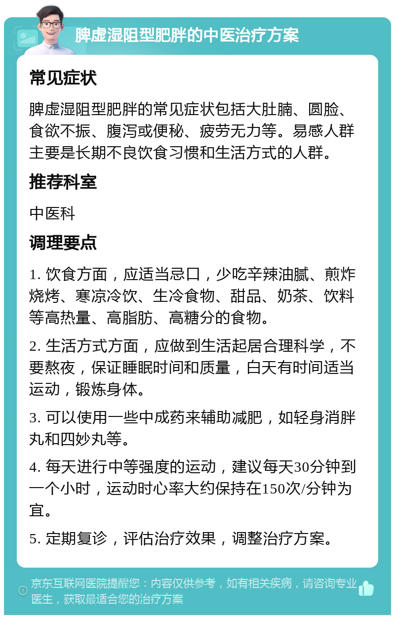 脾虚湿阻型肥胖的中医治疗方案 常见症状 脾虚湿阻型肥胖的常见症状包括大肚腩、圆脸、食欲不振、腹泻或便秘、疲劳无力等。易感人群主要是长期不良饮食习惯和生活方式的人群。 推荐科室 中医科 调理要点 1. 饮食方面，应适当忌口，少吃辛辣油腻、煎炸烧烤、寒凉冷饮、生冷食物、甜品、奶茶、饮料等高热量、高脂肪、高糖分的食物。 2. 生活方式方面，应做到生活起居合理科学，不要熬夜，保证睡眠时间和质量，白天有时间适当运动，锻炼身体。 3. 可以使用一些中成药来辅助减肥，如轻身消胖丸和四妙丸等。 4. 每天进行中等强度的运动，建议每天30分钟到一个小时，运动时心率大约保持在150次/分钟为宜。 5. 定期复诊，评估治疗效果，调整治疗方案。