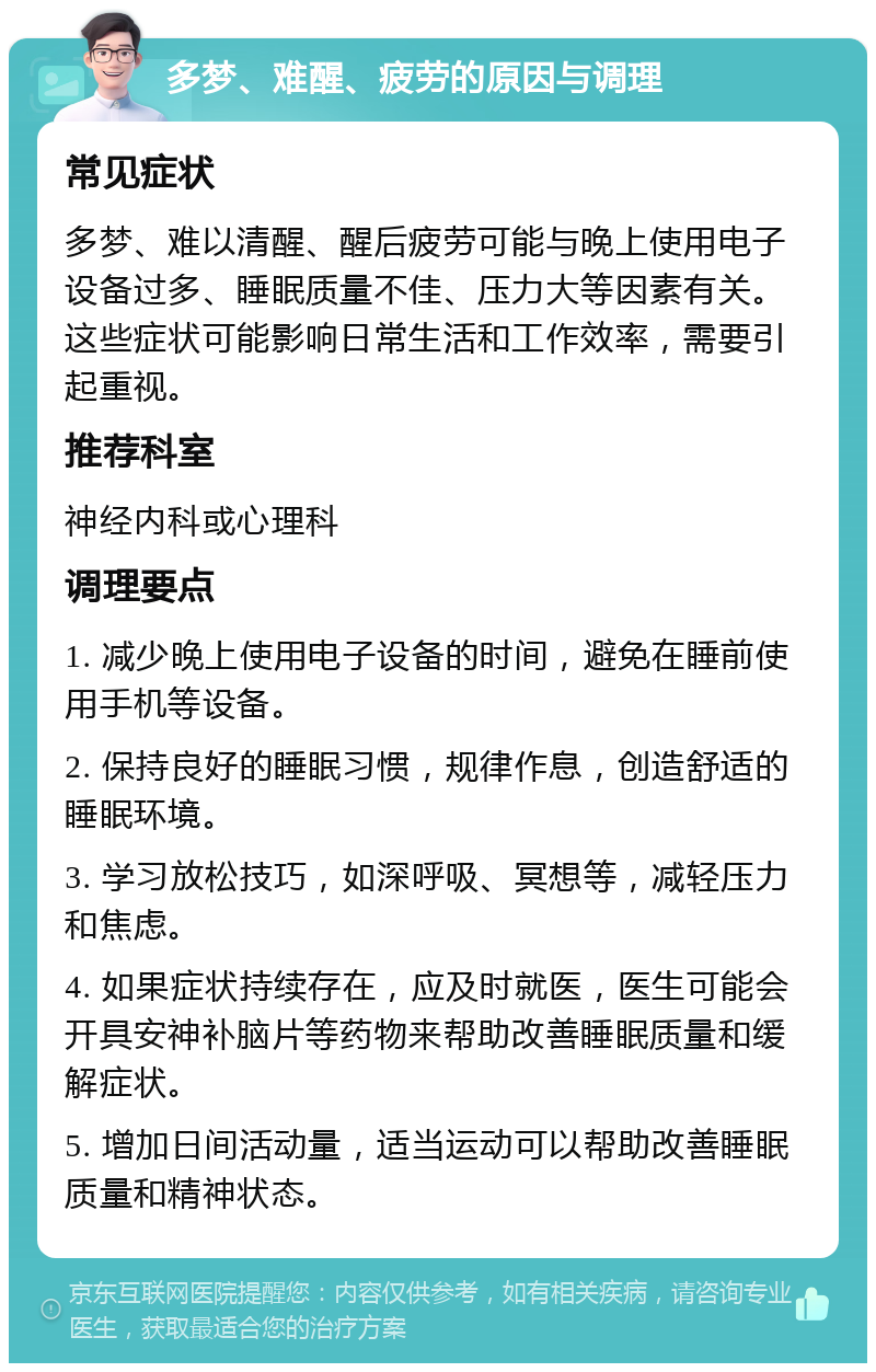 多梦、难醒、疲劳的原因与调理 常见症状 多梦、难以清醒、醒后疲劳可能与晚上使用电子设备过多、睡眠质量不佳、压力大等因素有关。这些症状可能影响日常生活和工作效率，需要引起重视。 推荐科室 神经内科或心理科 调理要点 1. 减少晚上使用电子设备的时间，避免在睡前使用手机等设备。 2. 保持良好的睡眠习惯，规律作息，创造舒适的睡眠环境。 3. 学习放松技巧，如深呼吸、冥想等，减轻压力和焦虑。 4. 如果症状持续存在，应及时就医，医生可能会开具安神补脑片等药物来帮助改善睡眠质量和缓解症状。 5. 增加日间活动量，适当运动可以帮助改善睡眠质量和精神状态。