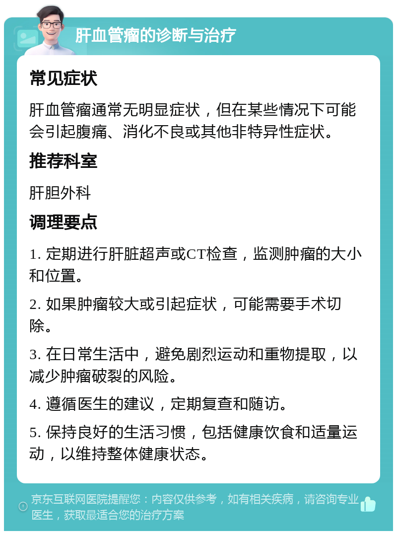 肝血管瘤的诊断与治疗 常见症状 肝血管瘤通常无明显症状，但在某些情况下可能会引起腹痛、消化不良或其他非特异性症状。 推荐科室 肝胆外科 调理要点 1. 定期进行肝脏超声或CT检查，监测肿瘤的大小和位置。 2. 如果肿瘤较大或引起症状，可能需要手术切除。 3. 在日常生活中，避免剧烈运动和重物提取，以减少肿瘤破裂的风险。 4. 遵循医生的建议，定期复查和随访。 5. 保持良好的生活习惯，包括健康饮食和适量运动，以维持整体健康状态。