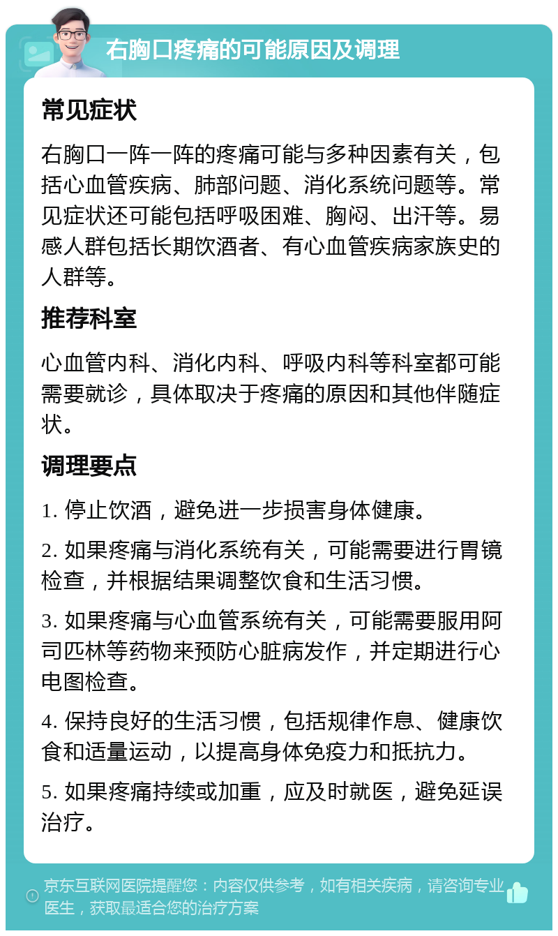 右胸口疼痛的可能原因及调理 常见症状 右胸口一阵一阵的疼痛可能与多种因素有关，包括心血管疾病、肺部问题、消化系统问题等。常见症状还可能包括呼吸困难、胸闷、出汗等。易感人群包括长期饮酒者、有心血管疾病家族史的人群等。 推荐科室 心血管内科、消化内科、呼吸内科等科室都可能需要就诊，具体取决于疼痛的原因和其他伴随症状。 调理要点 1. 停止饮酒，避免进一步损害身体健康。 2. 如果疼痛与消化系统有关，可能需要进行胃镜检查，并根据结果调整饮食和生活习惯。 3. 如果疼痛与心血管系统有关，可能需要服用阿司匹林等药物来预防心脏病发作，并定期进行心电图检查。 4. 保持良好的生活习惯，包括规律作息、健康饮食和适量运动，以提高身体免疫力和抵抗力。 5. 如果疼痛持续或加重，应及时就医，避免延误治疗。