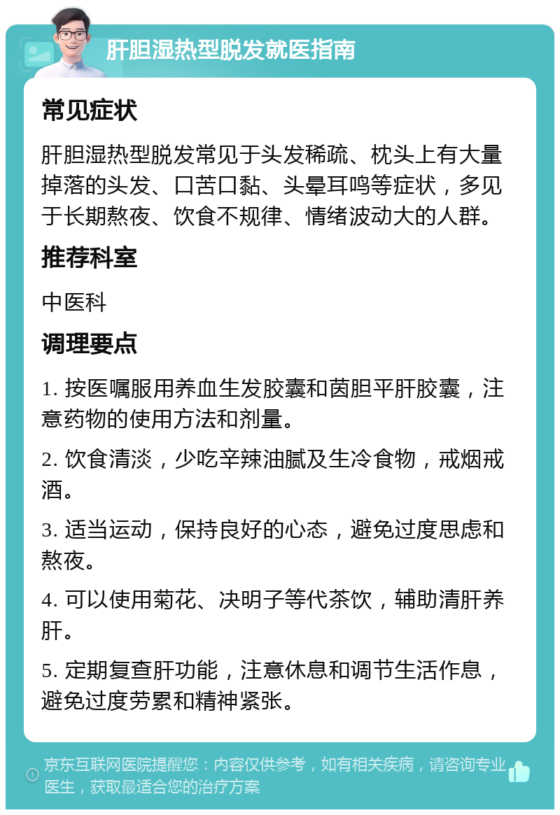 肝胆湿热型脱发就医指南 常见症状 肝胆湿热型脱发常见于头发稀疏、枕头上有大量掉落的头发、口苦口黏、头晕耳鸣等症状，多见于长期熬夜、饮食不规律、情绪波动大的人群。 推荐科室 中医科 调理要点 1. 按医嘱服用养血生发胶囊和茵胆平肝胶囊，注意药物的使用方法和剂量。 2. 饮食清淡，少吃辛辣油腻及生冷食物，戒烟戒酒。 3. 适当运动，保持良好的心态，避免过度思虑和熬夜。 4. 可以使用菊花、决明子等代茶饮，辅助清肝养肝。 5. 定期复查肝功能，注意休息和调节生活作息，避免过度劳累和精神紧张。