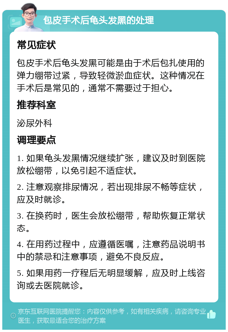 包皮手术后龟头发黑的处理 常见症状 包皮手术后龟头发黑可能是由于术后包扎使用的弹力绷带过紧，导致轻微淤血症状。这种情况在手术后是常见的，通常不需要过于担心。 推荐科室 泌尿外科 调理要点 1. 如果龟头发黑情况继续扩张，建议及时到医院放松绷带，以免引起不适症状。 2. 注意观察排尿情况，若出现排尿不畅等症状，应及时就诊。 3. 在换药时，医生会放松绷带，帮助恢复正常状态。 4. 在用药过程中，应遵循医嘱，注意药品说明书中的禁忌和注意事项，避免不良反应。 5. 如果用药一疗程后无明显缓解，应及时上线咨询或去医院就诊。