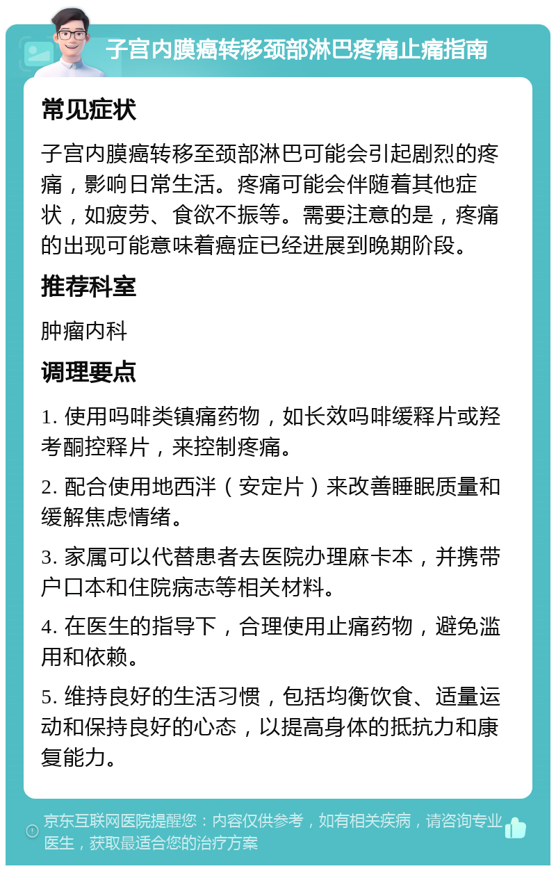 子宫内膜癌转移颈部淋巴疼痛止痛指南 常见症状 子宫内膜癌转移至颈部淋巴可能会引起剧烈的疼痛，影响日常生活。疼痛可能会伴随着其他症状，如疲劳、食欲不振等。需要注意的是，疼痛的出现可能意味着癌症已经进展到晚期阶段。 推荐科室 肿瘤内科 调理要点 1. 使用吗啡类镇痛药物，如长效吗啡缓释片或羟考酮控释片，来控制疼痛。 2. 配合使用地西泮（安定片）来改善睡眠质量和缓解焦虑情绪。 3. 家属可以代替患者去医院办理麻卡本，并携带户口本和住院病志等相关材料。 4. 在医生的指导下，合理使用止痛药物，避免滥用和依赖。 5. 维持良好的生活习惯，包括均衡饮食、适量运动和保持良好的心态，以提高身体的抵抗力和康复能力。