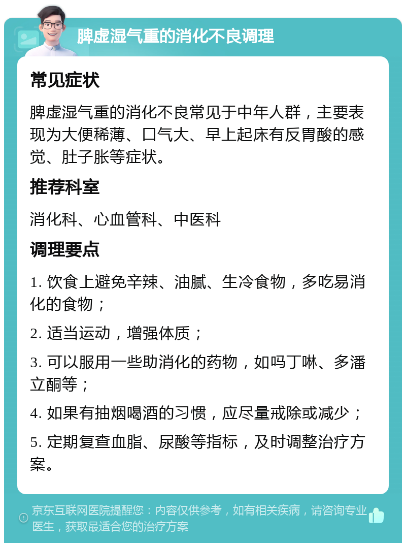 脾虚湿气重的消化不良调理 常见症状 脾虚湿气重的消化不良常见于中年人群，主要表现为大便稀薄、口气大、早上起床有反胃酸的感觉、肚子胀等症状。 推荐科室 消化科、心血管科、中医科 调理要点 1. 饮食上避免辛辣、油腻、生冷食物，多吃易消化的食物； 2. 适当运动，增强体质； 3. 可以服用一些助消化的药物，如吗丁啉、多潘立酮等； 4. 如果有抽烟喝酒的习惯，应尽量戒除或减少； 5. 定期复查血脂、尿酸等指标，及时调整治疗方案。