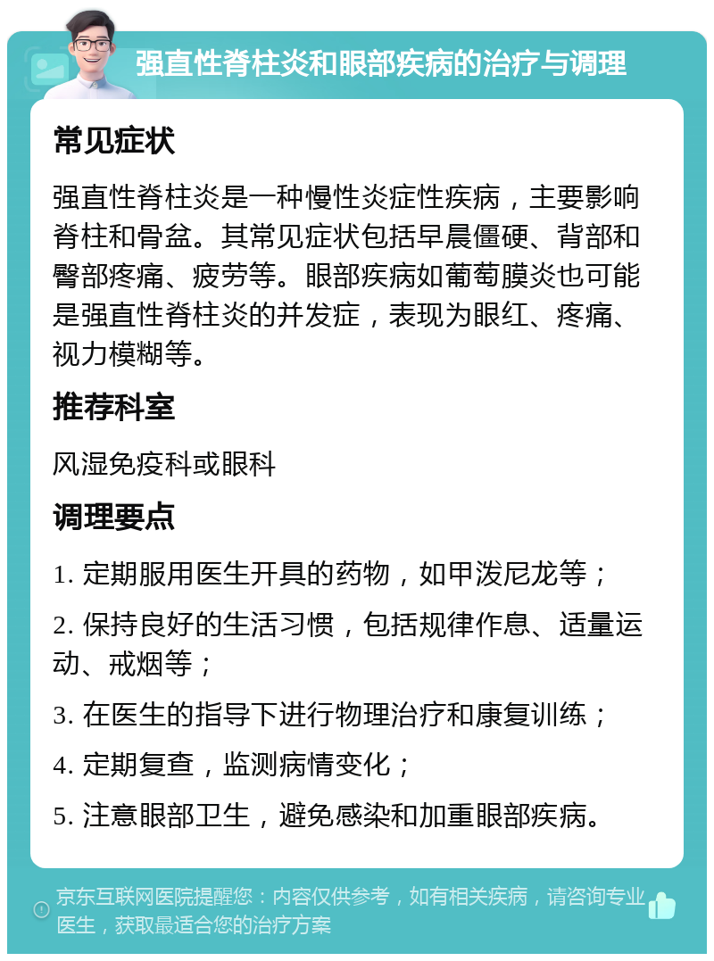 强直性脊柱炎和眼部疾病的治疗与调理 常见症状 强直性脊柱炎是一种慢性炎症性疾病，主要影响脊柱和骨盆。其常见症状包括早晨僵硬、背部和臀部疼痛、疲劳等。眼部疾病如葡萄膜炎也可能是强直性脊柱炎的并发症，表现为眼红、疼痛、视力模糊等。 推荐科室 风湿免疫科或眼科 调理要点 1. 定期服用医生开具的药物，如甲泼尼龙等； 2. 保持良好的生活习惯，包括规律作息、适量运动、戒烟等； 3. 在医生的指导下进行物理治疗和康复训练； 4. 定期复查，监测病情变化； 5. 注意眼部卫生，避免感染和加重眼部疾病。