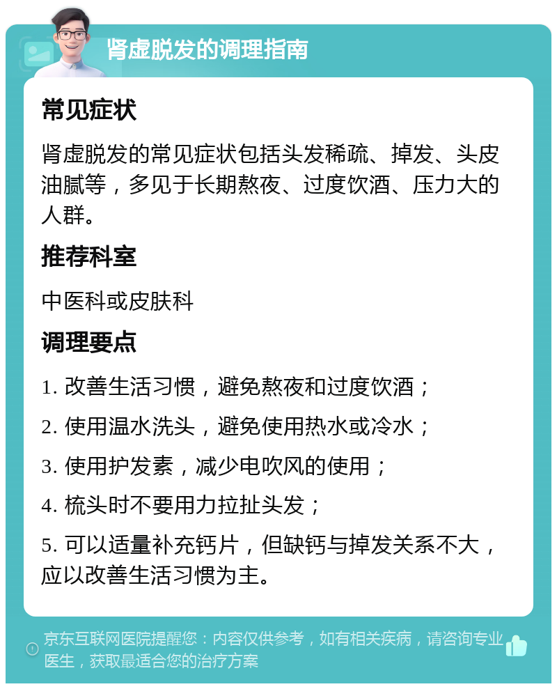 肾虚脱发的调理指南 常见症状 肾虚脱发的常见症状包括头发稀疏、掉发、头皮油腻等，多见于长期熬夜、过度饮酒、压力大的人群。 推荐科室 中医科或皮肤科 调理要点 1. 改善生活习惯，避免熬夜和过度饮酒； 2. 使用温水洗头，避免使用热水或冷水； 3. 使用护发素，减少电吹风的使用； 4. 梳头时不要用力拉扯头发； 5. 可以适量补充钙片，但缺钙与掉发关系不大，应以改善生活习惯为主。