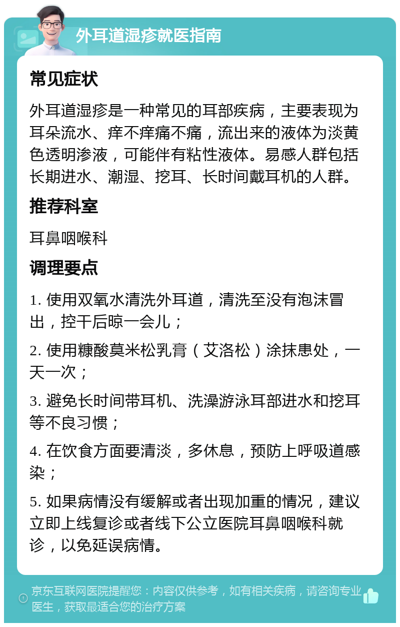 外耳道湿疹就医指南 常见症状 外耳道湿疹是一种常见的耳部疾病，主要表现为耳朵流水、痒不痒痛不痛，流出来的液体为淡黄色透明渗液，可能伴有粘性液体。易感人群包括长期进水、潮湿、挖耳、长时间戴耳机的人群。 推荐科室 耳鼻咽喉科 调理要点 1. 使用双氧水清洗外耳道，清洗至没有泡沫冒出，控干后晾一会儿； 2. 使用糠酸莫米松乳膏（艾洛松）涂抹患处，一天一次； 3. 避免长时间带耳机、洗澡游泳耳部进水和挖耳等不良习惯； 4. 在饮食方面要清淡，多休息，预防上呼吸道感染； 5. 如果病情没有缓解或者出现加重的情况，建议立即上线复诊或者线下公立医院耳鼻咽喉科就诊，以免延误病情。