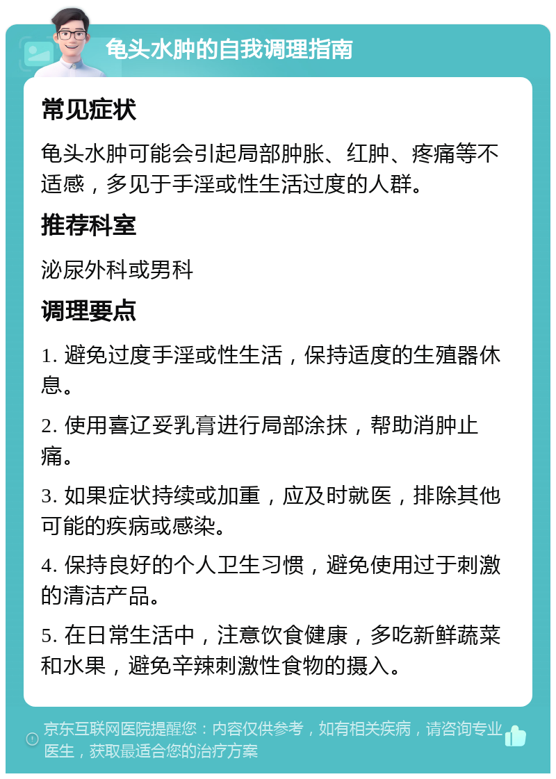 龟头水肿的自我调理指南 常见症状 龟头水肿可能会引起局部肿胀、红肿、疼痛等不适感，多见于手淫或性生活过度的人群。 推荐科室 泌尿外科或男科 调理要点 1. 避免过度手淫或性生活，保持适度的生殖器休息。 2. 使用喜辽妥乳膏进行局部涂抹，帮助消肿止痛。 3. 如果症状持续或加重，应及时就医，排除其他可能的疾病或感染。 4. 保持良好的个人卫生习惯，避免使用过于刺激的清洁产品。 5. 在日常生活中，注意饮食健康，多吃新鲜蔬菜和水果，避免辛辣刺激性食物的摄入。